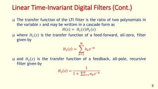 Linear Time-Invariant Digital Filters (Cont.)
 The transfer function of the LTI filter is the ratio of two polynomials in
the variable 𝑧 and may be written in a cascade form as
𝐻 𝑧 = 𝐻1(𝑧)𝐻2(𝑧)
 where 𝐻1(𝑧) is the transfer function of a feed-forward, all-zero, filter
given by
𝐻1 𝑧 =
𝑘=1
𝑀
𝑏 𝑘 𝑧−𝑘
 and 𝐻2(𝑧) is the transfer function of a feedback, all-pole, recursive
filter given by
𝐻2 𝑧 =
1
1 + 𝑘=1
𝑁
𝑎 𝑘 𝑧−𝑘
7
 