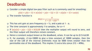 Deadbands
 Consider a simple digital low-pass filter such as is commonly used for smoothing:
𝑦 𝑛 = 𝑦 𝑛 − 1 + 𝛼 𝑥 𝑛 − 𝑦(𝑛 − 1) = 1 − 𝛼 𝑦 𝑛 − 1 + 𝛼𝑥(𝑛)
 The transfer function is
𝐻 𝑧 =
𝛼
1 − (1 − 𝛼)𝑧−1
 This has unit gain at zero frequency (z = 1), and a pole at 1 – α.
 The time constant is approximately 1/α samples, for α<<1
 If 𝛼 𝑥 𝑛 − 𝑦(𝑛 − 1) < 0.5𝐿𝑆𝐵 then the multiplier output will round to zero, and
the filter output will therefore remain constant.
 Hence a constant output known as the deadband, arises. It can be up to (0.5/α)LSB
 If, for example, (1/α)=10000 to give a time constant of 10000 samples, then the
size of the LSB of the internal arithmetic must be 5000 times smaller than the
permissible size of the deadband. This implies 13 extra bits (since 212 = 4096).
70
 