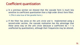 Coefficient quantization
 In a previous section we showed that the cascade form is much less
sensitive to coefficient quantization than a high order direct form filter.
 (This is also true of the parallel form.)
 If the filter has zeros on the unit circle and is implemented using a
second-order section, the cascade realization has the advantage that
these zeros stay on the unit circle (because a coefficient b2 = 1 is
unaffected by quantization), although their frequencies may be altered.
71
 