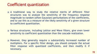 Coefficient quantization
 A traditional way to study the relative merits of different filter
structures was to analyze the sensitivity of the frequency response
magnitude to random (often Gaussian) perturbations of the coefficients,
and to use this as a measure of the likely sensitivity of a given structure
to coefficient quantization.
 Various structures, including Lattice and Wave filters, give even lower
sensitivity to coefficient quantization than the cascade realization.
 However, they generally require a substantially increased number of
multipliers. For a specific filter design, you should compute the actual
filter response with quantized coefficients, and then modify it if
necessary.
72
 