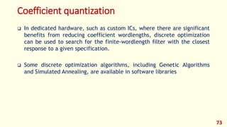 Coefficient quantization
 In dedicated hardware, such as custom ICs, where there are significant
benefits from reducing coefficient wordlengths, discrete optimization
can be used to search for the finite-wordlength filter with the closest
response to a given specification.
 Some discrete optimization algorithms, including Genetic Algorithms
and Simulated Annealing, are available in software libraries
73
 