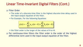 Linear Time-Invariant Digital Filters (Cont.)
 Filter Order
 The order of a discrete-time filter is the highest discrete-time delay used in
the input-output equation of the filter.
 For Example, For the following Equations
 the filter order is the larger of the values of N or M.
 For continuous-time filters the filter order is the order of the highest
differential term used in the input-output equation of the filter.
 

M
k
k
N
k
k knxbknyany
01
)()()(
8
 