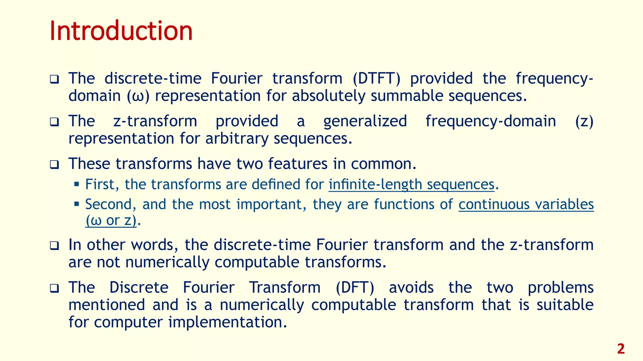 Introduction
 The discrete-time Fourier transform (DTFT) provided the frequency-
domain (ω) representation for absolutely summable sequences.
 The z-transform provided a generalized frequency-domain (z)
representation for arbitrary sequences.
 These transforms have two features in common.
 First, the transforms are deﬁned for inﬁnite-length sequences.
 Second, and the most important, they are functions of continuous variables
(ω or z).
 In other words, the discrete-time Fourier transform and the z-transform
are not numerically computable transforms.
 The Discrete Fourier Transform (DFT) avoids the two problems
mentioned and is a numerically computable transform that is suitable
for computer implementation.
2
 