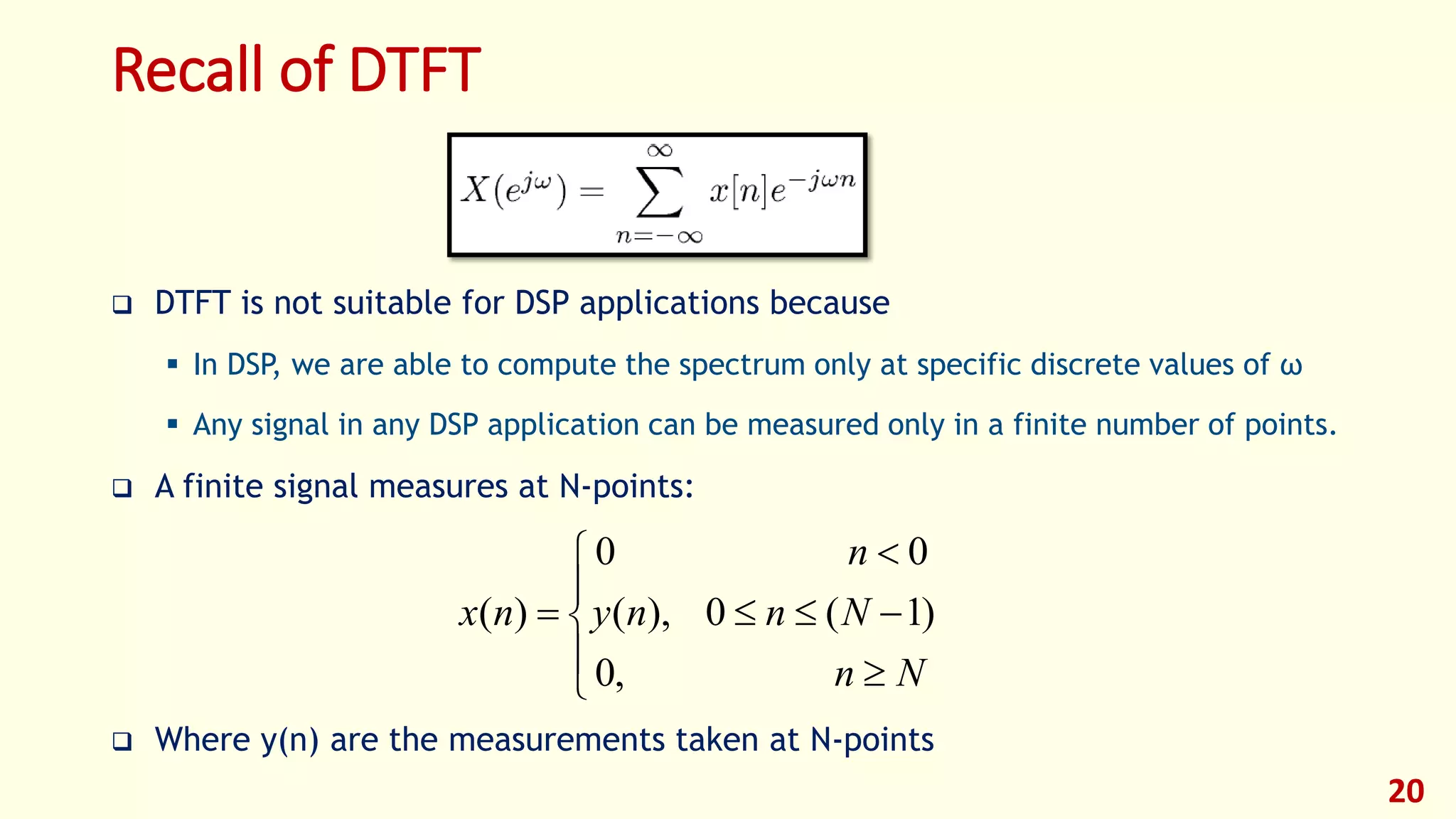 Recall of DTFT
 DTFT is not suitable for DSP applications because
 In DSP, we are able to compute the spectrum only at specific discrete values of ω
 Any signal in any DSP application can be measured only in a finite number of points.
 A finite signal measures at N-points:
 Where y(n) are the measurements taken at N-points
20









Nn
Nnny
n
nx
,0
)1(0),(
00
)(
 