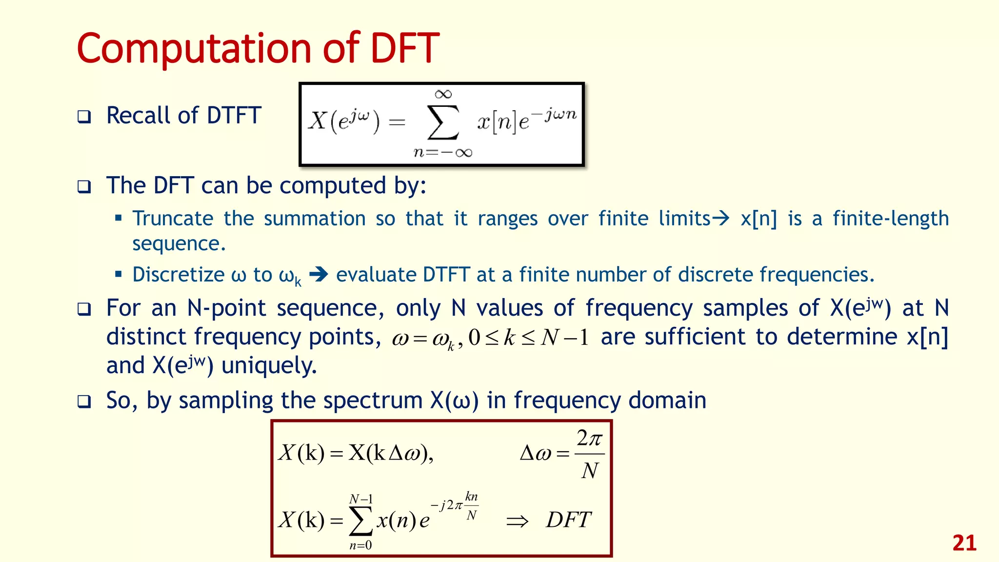 Computation of DFT
 Recall of DTFT
 The DFT can be computed by:
 Truncate the summation so that it ranges over finite limits x[n] is a finite-length
sequence.
 Discretize ω to ωk  evaluate DTFT at a finite number of discrete frequencies.
 For an N-point sequence, only N values of frequency samples of X(ejw) at N
distinct frequency points, are sufficient to determine x[n]
and X(ejw) uniquely.
 So, by sampling the spectrum X(ω) in frequency domain
21
DFTenxX
N
X
N
n
N
kn
j





1
0
2
)(k)(
2
),X(kk)(



10,  Nkk
 