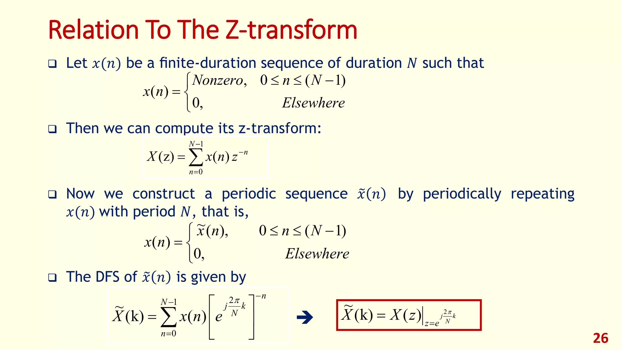 Relation To The Z-transform
 Let 𝑥(𝑛) be a ﬁnite-duration sequence of duration 𝑁 such that
 Then we can compute its z-transform:
 Now we construct a periodic sequence 𝑥 𝑛 by periodically repeating
𝑥(𝑛) with period 𝑁, that is,
 The DFS of 𝑥 𝑛 is given by

26


 

Elsewhere
NnNonzero
nx
,0
)1(0,
)(





1
0
)(z)(
N
n
n
znxX


 

Elsewhere
Nnnx
nx
,0
)1(0),(~
)(











1
0
2
)(k)(
~ N
n
n
k
N
j
enxX

k
N
j
ez
zXX 2
)(k)(
~


 