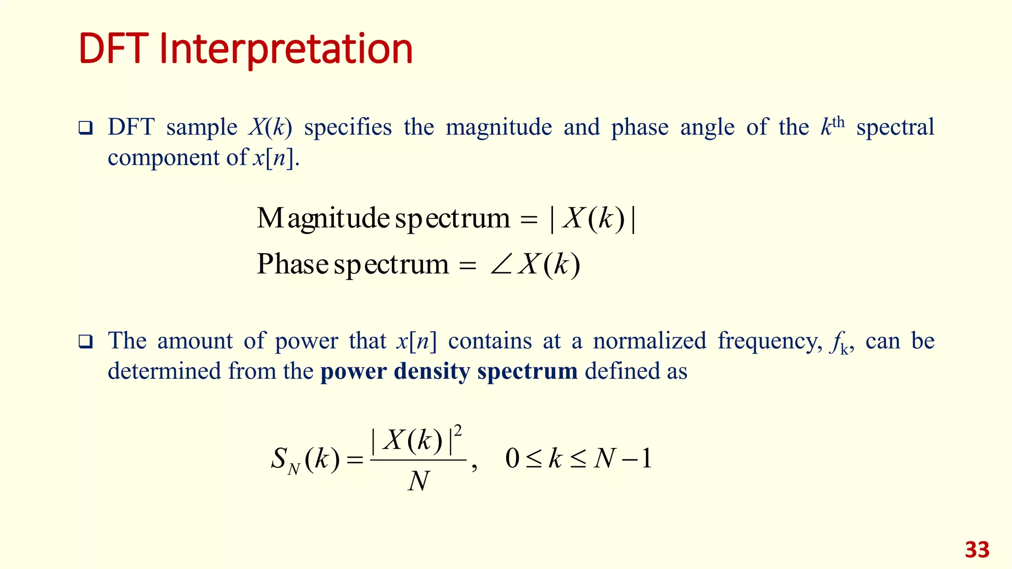 DFT Interpretation
 DFT sample X(k) specifies the magnitude and phase angle of the kth spectral
component of x[n].
 The amount of power that x[n] contains at a normalized frequency, fk, can be
determined from the power density spectrum defined as
33
)(spectrumPhase
|)(|spectrumMagnitude
kX
kX


10,
|)(|
)(
2
 Nk
N
kX
kSN
 