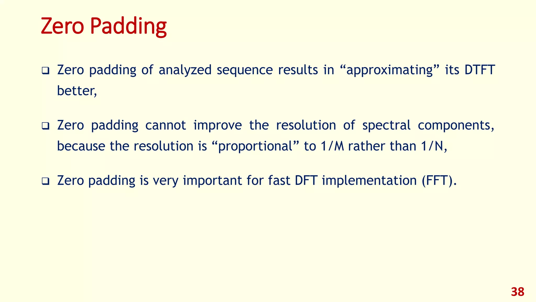 Zero Padding
 Zero padding of analyzed sequence results in “approximating” its DTFT
better,
 Zero padding cannot improve the resolution of spectral components,
because the resolution is “proportional” to 1/M rather than 1/N,
 Zero padding is very important for fast DFT implementation (FFT).
38
 