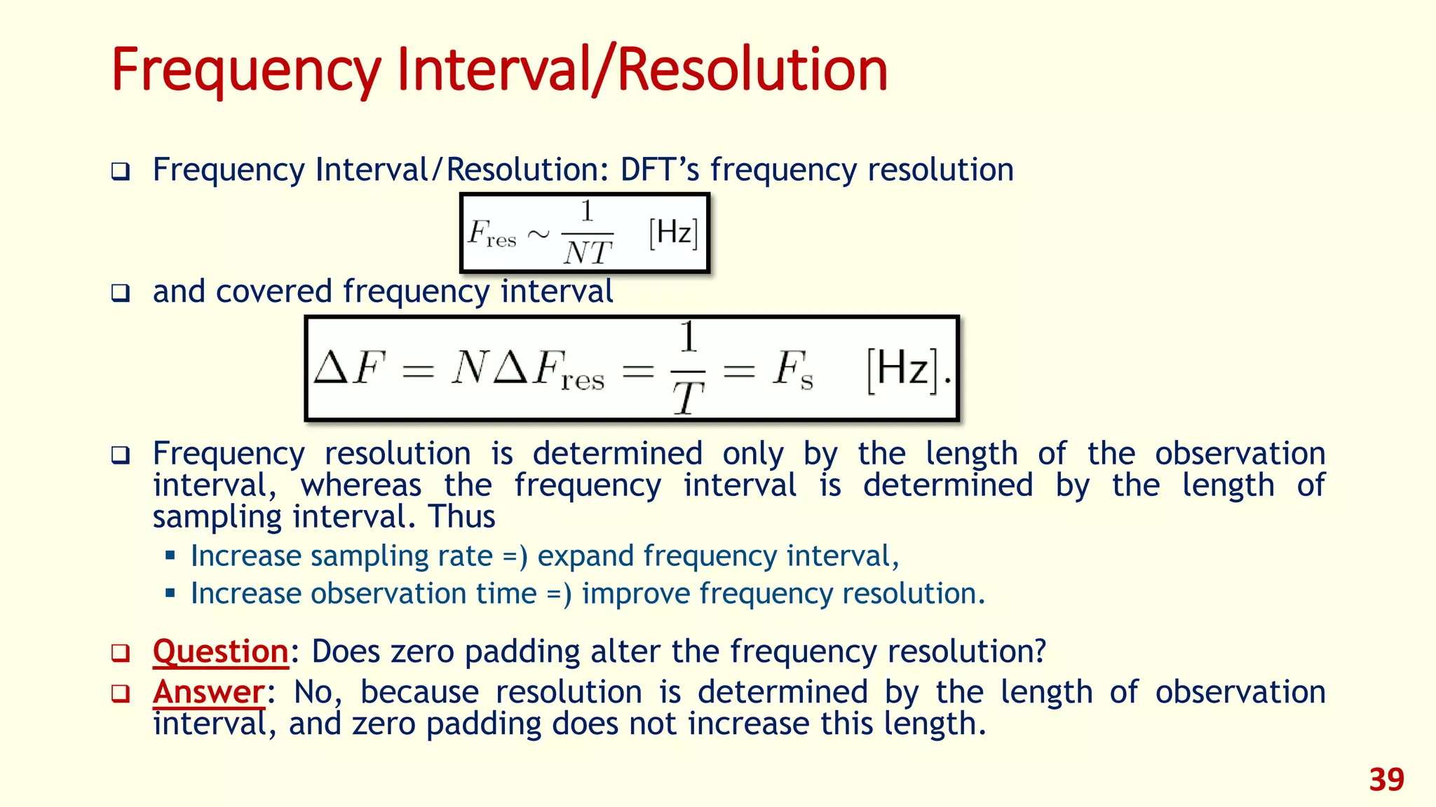 Frequency Interval/Resolution
 Frequency Interval/Resolution: DFT’s frequency resolution
 and covered frequency interval
 Frequency resolution is determined only by the length of the observation
interval, whereas the frequency interval is determined by the length of
sampling interval. Thus
 Increase sampling rate =) expand frequency interval,
 Increase observation time =) improve frequency resolution.
 Question: Does zero padding alter the frequency resolution?
 Answer: No, because resolution is determined by the length of observation
interval, and zero padding does not increase this length.
39
 