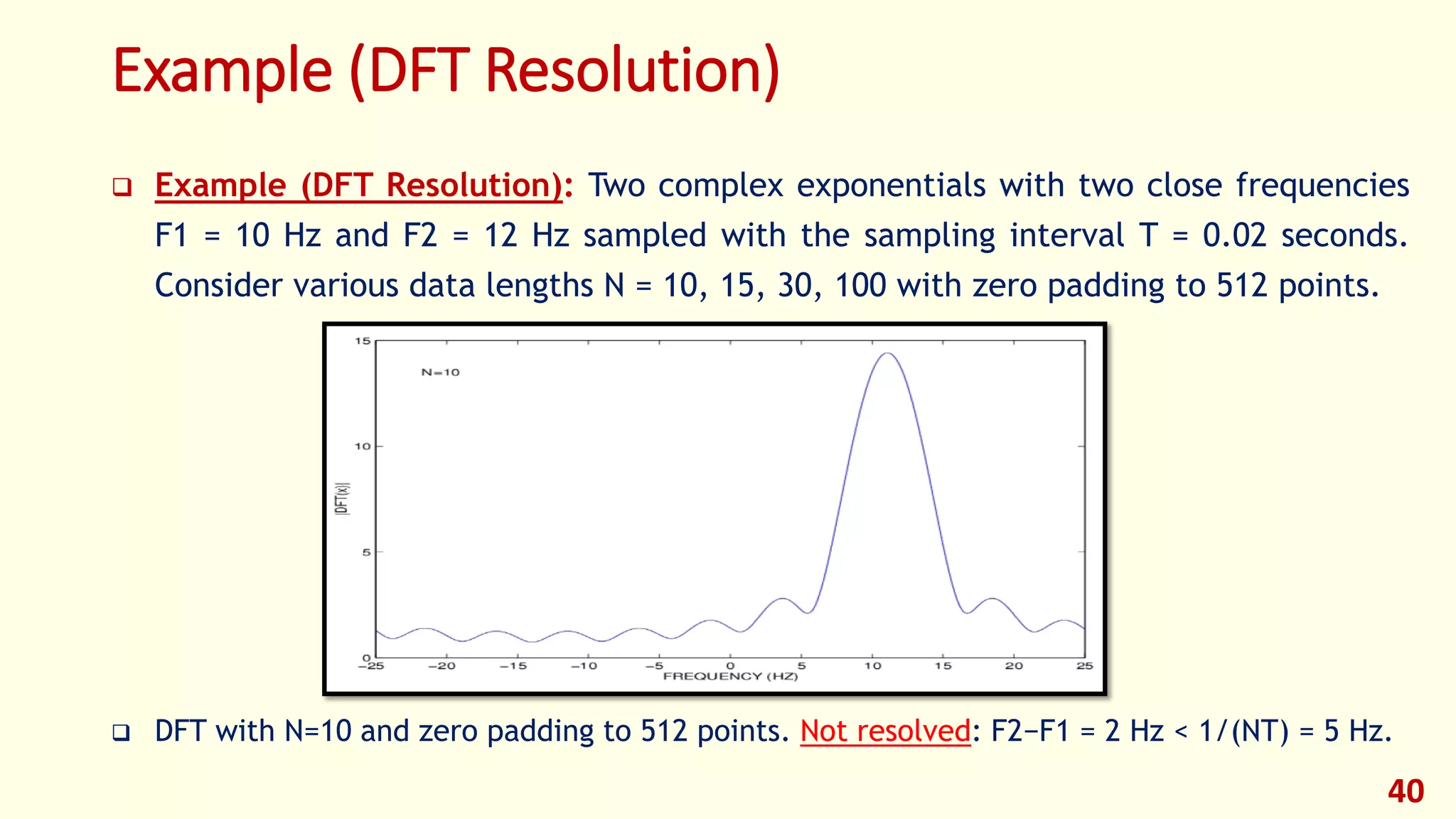 Example (DFT Resolution)
 Example (DFT Resolution): Two complex exponentials with two close frequencies
F1 = 10 Hz and F2 = 12 Hz sampled with the sampling interval T = 0.02 seconds.
Consider various data lengths N = 10, 15, 30, 100 with zero padding to 512 points.
 DFT with N=10 and zero padding to 512 points. Not resolved: F2−F1 = 2 Hz < 1/(NT) = 5 Hz.
40
 