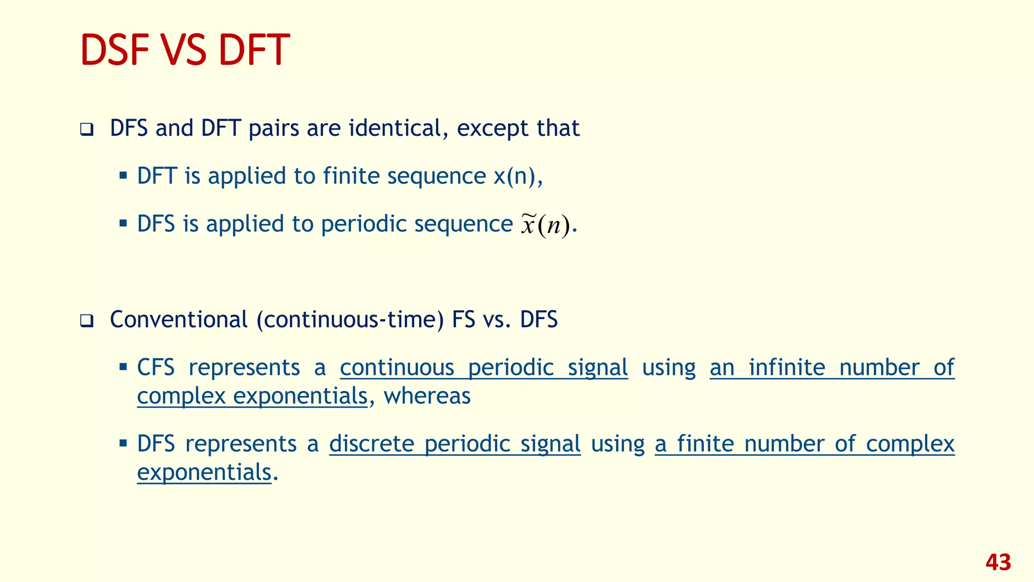 DSF VS DFT
 DFS and DFT pairs are identical, except that
 DFT is applied to finite sequence x(n),
 DFS is applied to periodic sequence .
 Conventional (continuous-time) FS vs. DFS
 CFS represents a continuous periodic signal using an infinite number of
complex exponentials, whereas
 DFS represents a discrete periodic signal using a finite number of complex
exponentials.
43
)(~ nx
 