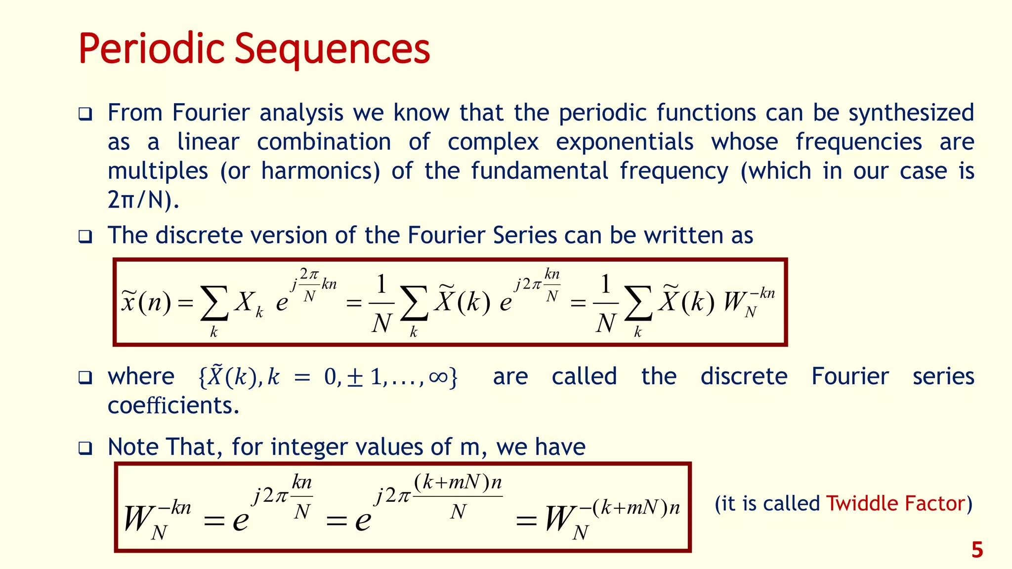 Periodic Sequences
 From Fourier analysis we know that the periodic functions can be synthesized
as a linear combination of complex exponentials whose frequencies are
multiples (or harmonics) of the fundamental frequency (which in our case is
2π/N).
 The discrete version of the Fourier Series can be written as
 where { 𝑋(𝑘), 𝑘 = 0, ± 1, . . . , ∞} are called the discrete Fourier series
coeﬃcients.
 Note That, for integer values of m, we have
(it is called Twiddle Factor)
5
 

k
kn
N
k
N
kn
j
k
kn
N
j
k WkX
N
ekX
N
eXnx )(
~1
)(
~1
)(~ 2
2


nmNk
N
N
nmNk
j
N
kn
j
kn
N WeeW )(
)(
22





 