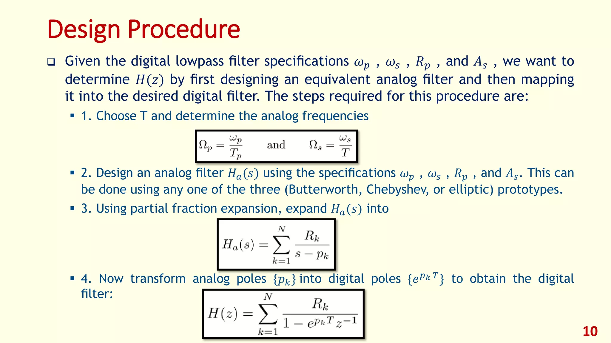 Design Procedure
 Given the digital lowpass ﬁlter speciﬁcations 𝜔 𝑝 , 𝜔𝑠 , 𝑅 𝑝 , and 𝐴 𝑠 , we want to
determine 𝐻(𝑧) by ﬁrst designing an equivalent analog ﬁlter and then mapping
it into the desired digital ﬁlter. The steps required for this procedure are:
 1. Choose T and determine the analog frequencies
 2. Design an analog ﬁlter 𝐻 𝑎(𝑠) using the speciﬁcations 𝜔 𝑝 , 𝜔𝑠 , 𝑅 𝑝 , and 𝐴 𝑠. This can
be done using any one of the three (Butterworth, Chebyshev, or elliptic) prototypes.
 3. Using partial fraction expansion, expand 𝐻 𝑎(𝑠) into
 4. Now transform analog poles {𝑝 𝑘} into digital poles {𝑒 𝑝 𝑘 𝑇
} to obtain the digital
ﬁlter:
10
 