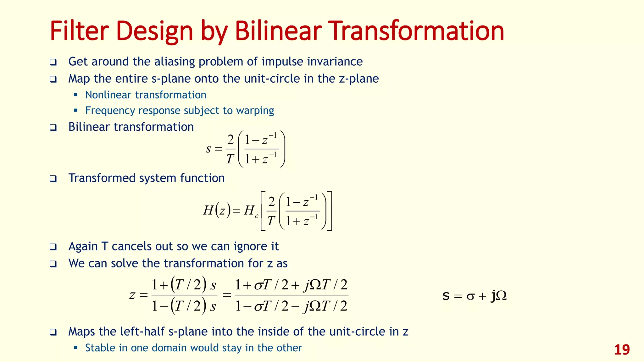 19
Filter Design by Bilinear Transformation
 Get around the aliasing problem of impulse invariance
 Map the entire s-plane onto the unit-circle in the z-plane
 Nonlinear transformation
 Frequency response subject to warping
 Bilinear transformation
 Transformed system function
 Again T cancels out so we can ignore it
 We can solve the transformation for z as
 Maps the left-half s-plane into the inside of the unit-circle in z
 Stable in one domain would stay in the other








 

1
1
1
12
z
z
T
s
  













 

1
1
1
12
z
z
T
HzH c
 
  2/2/1
2/2/1
2/1
2/1
TjT
TjT
sT
sT
z








 js
 