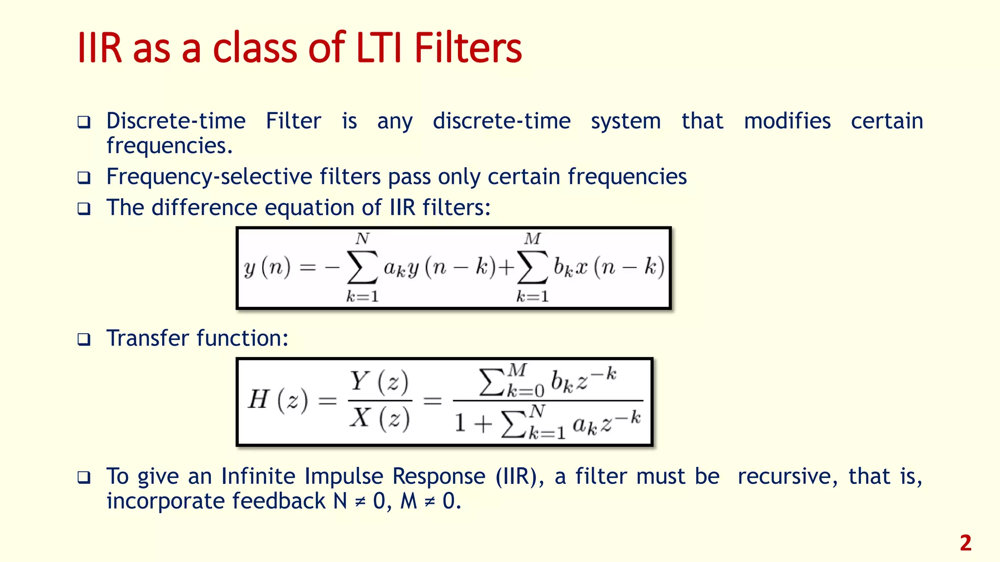 IIR as a class of LTI Filters
 Discrete-time Filter is any discrete-time system that modifies certain
frequencies.
 Frequency-selective filters pass only certain frequencies
 The difference equation of IIR filters:
 Transfer function:
 To give an Infinite Impulse Response (IIR), a filter must be recursive, that is,
incorporate feedback N ≠ 0, M ≠ 0.
2
 