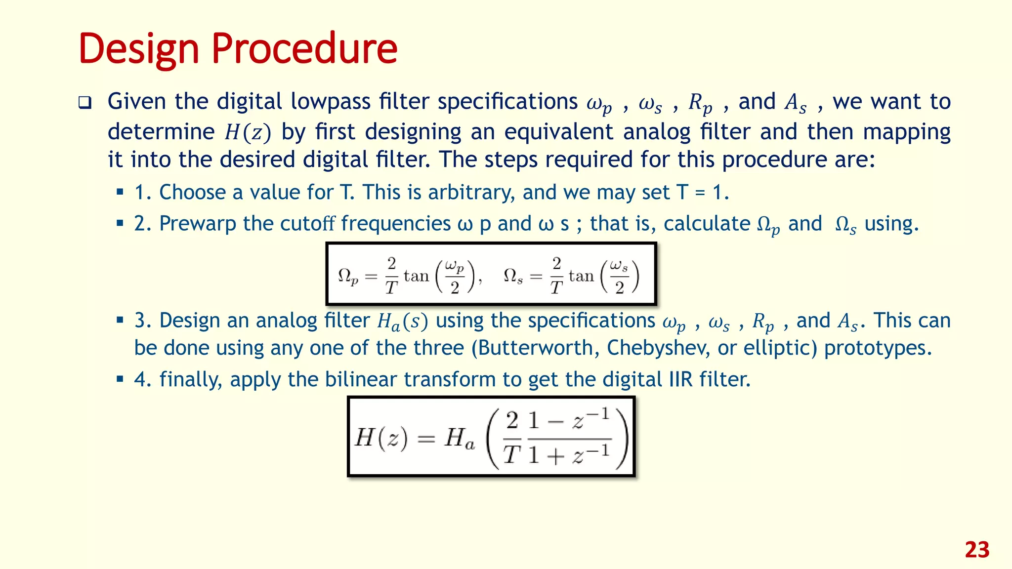 Design Procedure
 Given the digital lowpass ﬁlter speciﬁcations 𝜔 𝑝 , 𝜔𝑠 , 𝑅 𝑝 , and 𝐴 𝑠 , we want to
determine 𝐻(𝑧) by ﬁrst designing an equivalent analog ﬁlter and then mapping
it into the desired digital ﬁlter. The steps required for this procedure are:
 1. Choose a value for T. This is arbitrary, and we may set T = 1.
 2. Prewarp the cutoﬀ frequencies ω p and ω s ; that is, calculate Ω 𝑝 and Ω 𝑠 using.
 3. Design an analog ﬁlter 𝐻 𝑎(𝑠) using the speciﬁcations 𝜔 𝑝 , 𝜔𝑠 , 𝑅 𝑝 , and 𝐴 𝑠. This can
be done using any one of the three (Butterworth, Chebyshev, or elliptic) prototypes.
 4. finally, apply the bilinear transform to get the digital IIR filter.
23
 