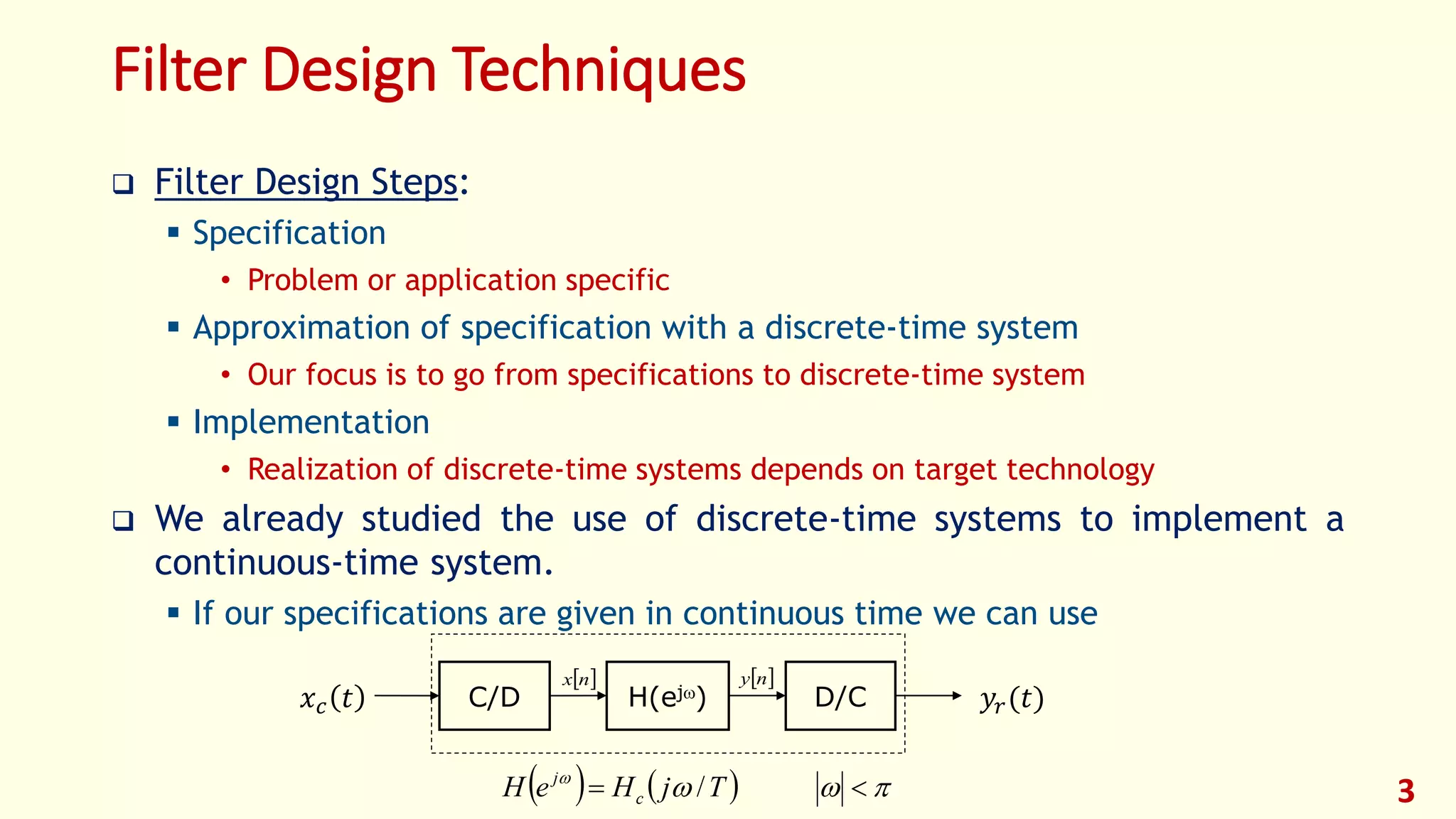 3
Filter Design Techniques
 Filter Design Steps:
 Specification
• Problem or application specific
 Approximation of specification with a discrete-time system
• Our focus is to go from specifications to discrete-time system
 Implementation
• Realization of discrete-time systems depends on target technology
 We already studied the use of discrete-time systems to implement a
continuous-time system.
 If our specifications are given in continuous time we can use
D/C𝑥 𝑐 𝑡 𝑦𝑟(𝑡)C/D H(ej)
 nx  ny
    
 /TjHeH c
j
 
