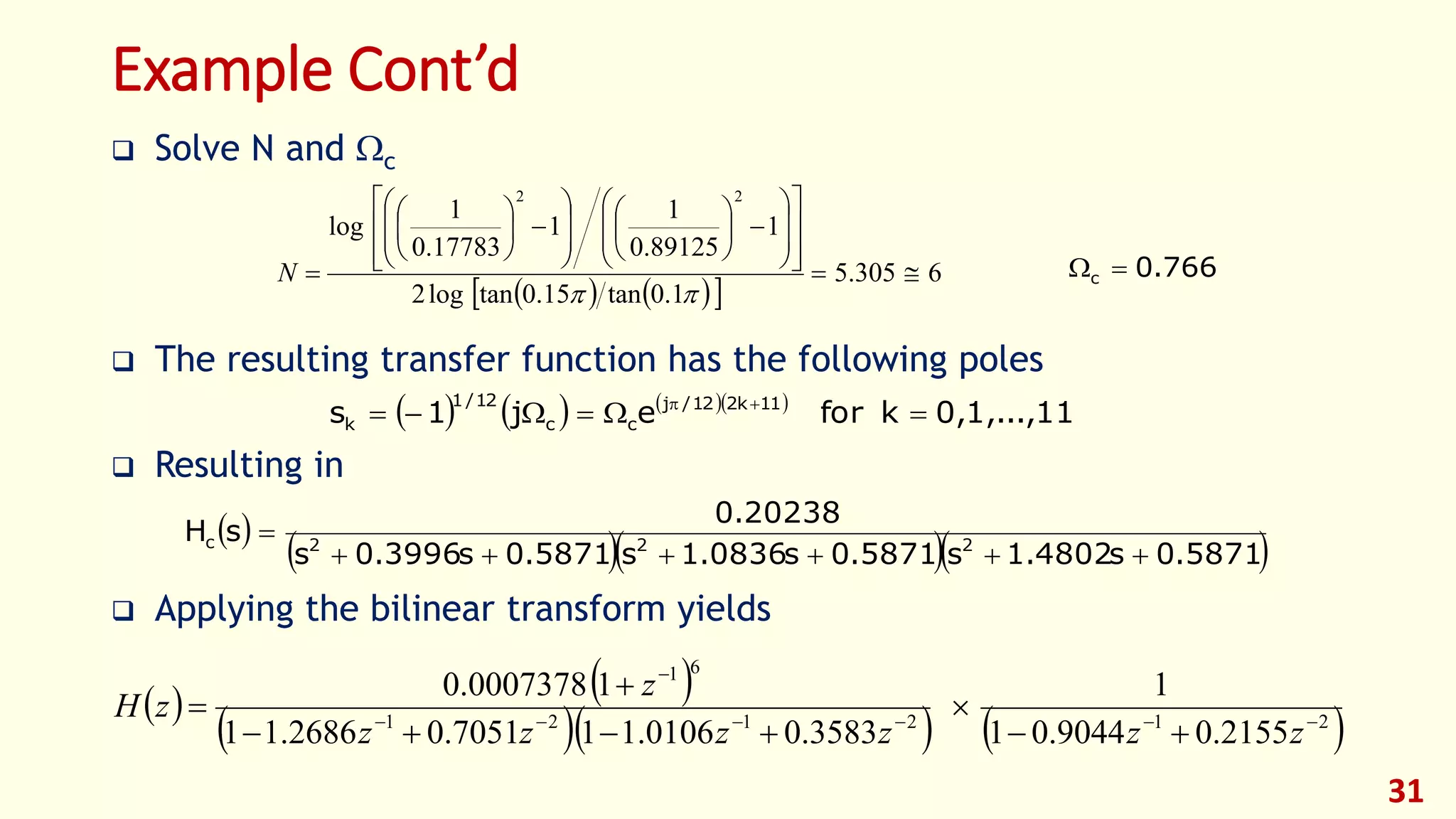 31
Example Cont’d
 Solve N and c
 The resulting transfer function has the following poles
 Resulting in
 Applying the bilinear transform yields
    
6305.5
1.0tan15.0tanlog2
1
89125.0
1
1
17783.0
1
log
22







































N 766.0c 
      
0,1,...,11kforej1s 11k212/j
cc
12/1
k  
 
   5871.0s4802.1s5871.0s0836.1s5871.0s3996.0s
20238.0
sH 222c


   
    212121
61
2155.09044.01
1
3583.00106.117051.02686.11
10007378.0







zzzzzz
z
zH
 