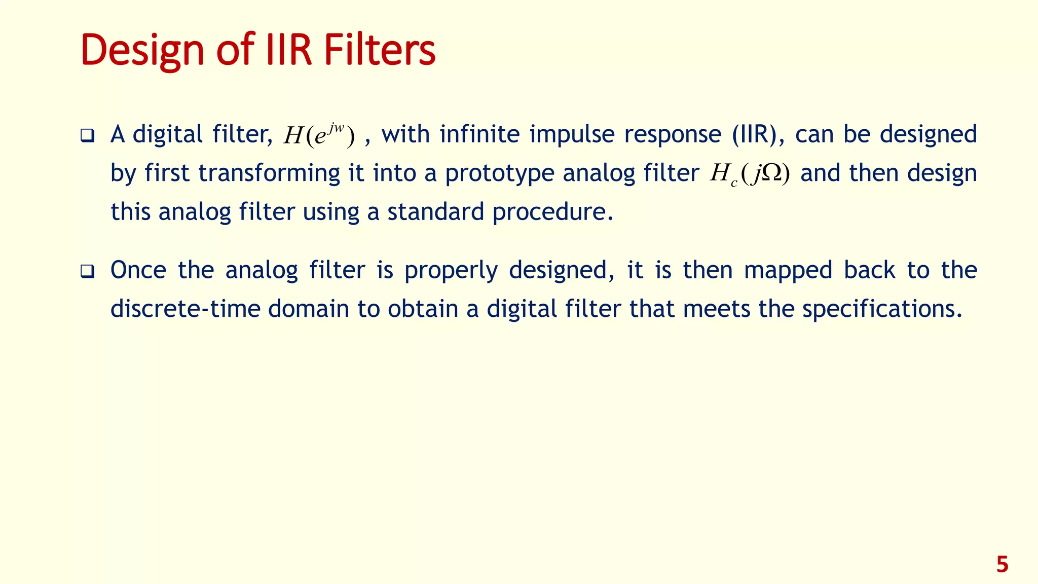 Design of IIR Filters
 A digital filter, , with infinite impulse response (IIR), can be designed
by first transforming it into a prototype analog filter and then design
this analog filter using a standard procedure.
 Once the analog filter is properly designed, it is then mapped back to the
discrete-time domain to obtain a digital filter that meets the specifications.
5
)( jw
eH
)( jHc
 