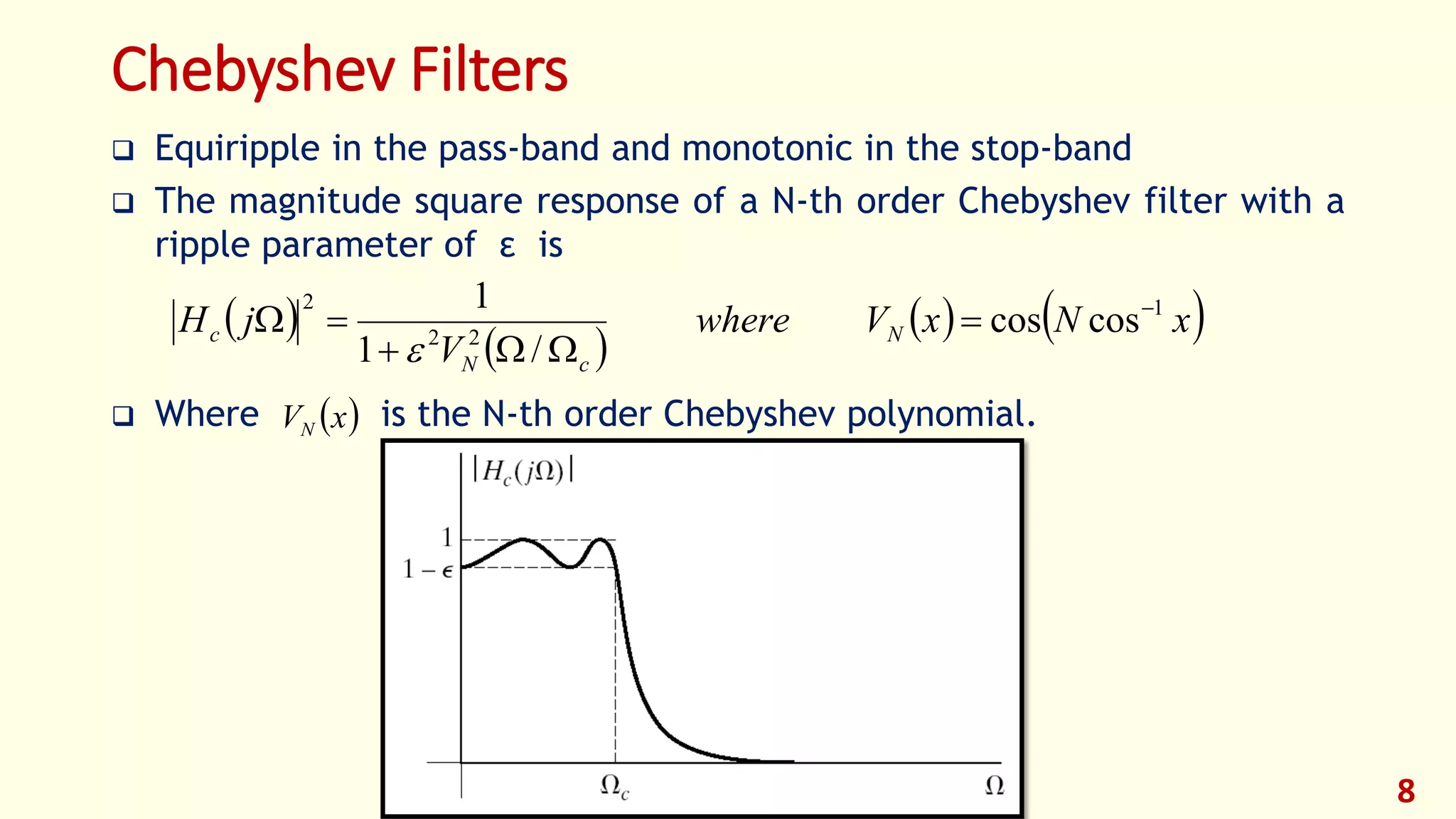 8
Chebyshev Filters
 Equiripple in the pass-band and monotonic in the stop-band
 The magnitude square response of a N-th order Chebyshev filter with a
ripple parameter of ε is
 Where is the N-th order Chebyshev polynomial.
 
 
   xNxVwhere
V
jH N
cN
c
1
22
2
coscos
/1
1 




 xVN
 