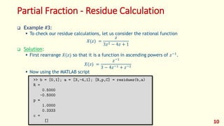 Partial Fraction - Residue Calculation
 Example #3:
 To check our residue calculations, let us consider the rational function
𝑋(𝑧) =
𝑧
3𝑧2 − 4𝑧 + 1
 Solution:
 First rearrange 𝑋(𝑧) so that it is a function in ascending powers of 𝑧−1
.
𝑋(𝑧) =
𝑧−1
3 − 4𝑧−1 + 𝑧−2
 Now using the MATLAB script
10
 