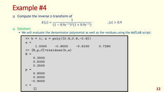 Example #4
 Compute the inverse z-transform of
𝑋 𝑧 =
1
1 − 0.9𝑧−1 2(1 + 0.9𝑧−1)
, 𝑧 > 0.9
 Solution:
 We will evaluate the denominator polynomial as well as the residues using the MATLAB script:
12
 