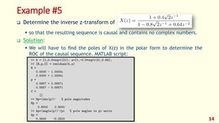 Example #5
 Determine the inverse z-transform of
 so that the resulting sequence is causal and contains no complex numbers.
 Solution:
 We will have to ﬁnd the poles of X(z) in the polar form to determine the
ROC of the causal sequence. MATLAB script:
14
 