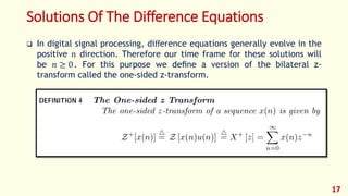 Solutions Of The Difference Equations
 In digital signal processing, diﬀerence equations generally evolve in the
positive 𝑛 direction. Therefore our time frame for these solutions will
be 𝑛 ≥ 0. For this purpose we deﬁne a version of the bilateral z-
transform called the one-sided z-transform.
17
 