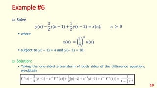 Example #6
 Solve
𝑦(𝑛) −
3
2
𝑦(𝑛 − 1) +
1
2
𝑦(𝑛 − 2) = 𝑥(𝑛), 𝑛 ≥ 0
 where
𝑥(𝑛) =
1
4
𝑛
𝑢(𝑛)
 subject to 𝑦( − 1) = 4 and 𝑦(− 2) = 10.
 Solution:
 Taking the one-sided z-transform of both sides of the diﬀerence equation,
we obtain
18
 