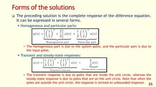 Forms of the solutions
 The preceding solution is the complete response of the diﬀerence equation.
It can be expressed in several forms.
 Homogeneous and particular parts:
• The homogeneous part is due to the system poles, and the particular part is due to
the input poles.
 Transient and steady-state responses:
• The transient response is due to poles that are inside the unit circle, whereas the
steady-state response is due to poles that are on the unit circle. Note that when the
poles are outside the unit circle, the response is termed an unbounded response. 21
 