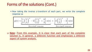 Forms of the solutions (Cont.)
 Now taking the inverse z-transform of each part, we write the complete
response as
 Note: From this example, it is clear that each part of the complete
solution is, in general, a diﬀerent function and emphasizes a diﬀerent
aspect of system analysis.
23
 