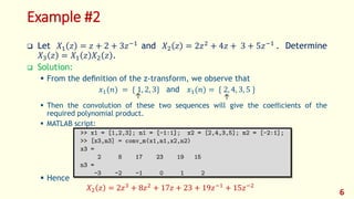 Example #2
 Let 𝑋1 𝑧 = 𝑧 + 2 + 3𝑧−1
and 𝑋2 𝑧 = 2𝑧2
+ 4𝑧 + 3 + 5𝑧−1
. Determine
𝑋3 𝑧 = 𝑋1 𝑧 𝑋2 𝑧 .
 Solution:
 From the deﬁnition of the z-transform, we observe that
𝑥1(𝑛) = { 1, 2, 3} and 𝑥1(𝑛) = { 2, 4, 3, 5 }
 Then the convolution of these two sequences will give the coeﬃcients of the
required polynomial product.
 MATLAB script:
 Hence
𝑋2 𝑧 = 2𝑧3
+ 8𝑧2
+ 17𝑧 + 23 + 19𝑧−1
+ 15𝑧−2
6
↑ ↑
 