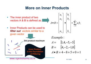 18/11/2008 35
www.rajeshsharma.co.inwww.rajeshsharma.co.inwww.rajeshsharma.co.inwww.rajeshsharma.co.in
More on Inner Products
The inner product of two
vectors A & B is defined as….
Inner Products can be used to
filter out vectors similar to a
given vector
∑=
=
















•
















=•
n
i
ii
nn
ba
b
b
b
a
a
a
BA
0
2
1
2
1
[ ]
[ ]
10584
0,1,2,4
3,5,4,1
:
=++−=•
−−=
−−=
BA
B
A
Example
Dot product maximum
Inner Product
is the Foundation
of Filtering
 
