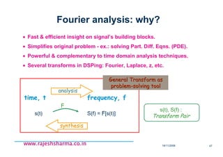 18/11/2008 47
www.rajeshsharma.co.inwww.rajeshsharma.co.inwww.rajeshsharma.co.inwww.rajeshsharma.co.in
Fourier analysis: why?
• Fast & efficient insight on signal’s building blocks.
• Simplifies original problem - ex.: solving Part. Diff. Eqns. (PDE).
• Powerful & complementary to time domain analysis techniques.
• Several transforms in DSPing: Fourier, Laplace, z, etc.
time, t frequency, f
F
s(t) S(f) = F[s(t)]
analysisanalysis
synthesissynthesis
s(t), S(f) :
Transform Pair
General Transform asGeneral Transform as
problemproblem--solving toolsolving tool
 
