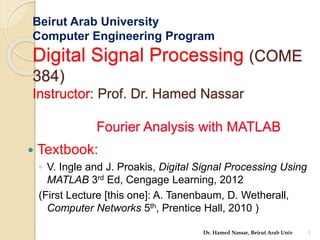 Beirut Arab University
Computer Engineering Program
Digital Signal Processing (COME
384)
Instructor: Prof. Dr. Hamed Nassar
Fourier Analysis with MATLAB
 Textbook:
◦ V. Ingle and J. Proakis, Digital Signal Processing Using
MATLAB 3rd Ed, Cengage Learning, 2012
(First Lecture [this one]: A. Tanenbaum, D. Wetherall,
Computer Networks 5th, Prentice Hall, 2010 )
1
Dr. Hamed Nassar, Beirut Arab Univ
 