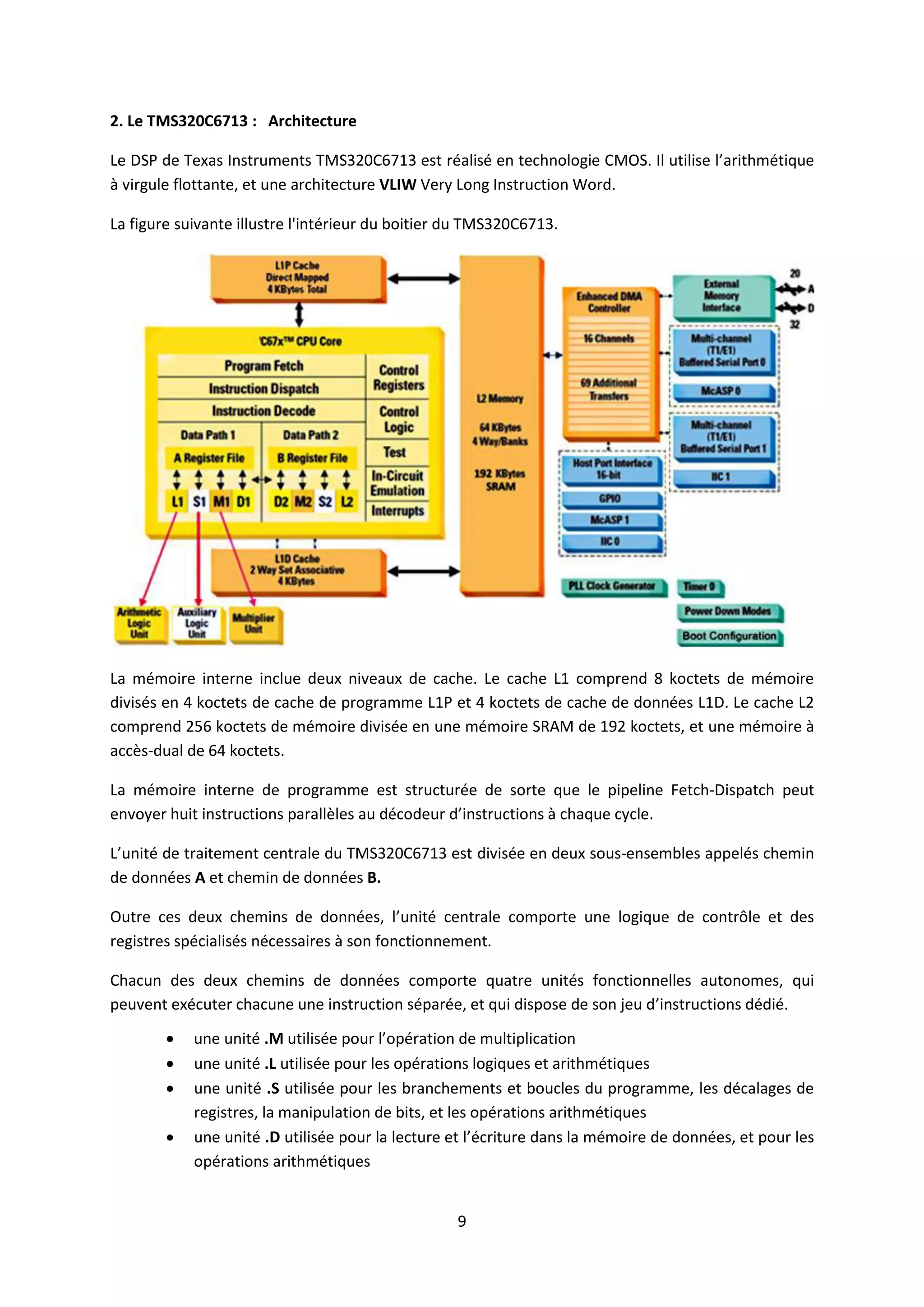 9
2. Le TMS320C6713 : Architecture
Le DSP de Texas Instruments TMS320C6713 est réalisé en technologie CMOS. Il utilise l’arithmétique
à virgule flottante, et une architecture VLIW Very Long Instruction Word.
La figure suivante illustre l'intérieur du boitier du TMS320C6713.
La mémoire interne inclue deux niveaux de cache. Le cache L1 comprend 8 koctets de mémoire
divisés en 4 koctets de cache de programme L1P et 4 koctets de cache de données L1D. Le cache L2
comprend 256 koctets de mémoire divisée en une mémoire SRAM de 192 koctets, et une mémoire à
accès-dual de 64 koctets.
La mémoire interne de programme est structurée de sorte que le pipeline Fetch-Dispatch peut
envoyer huit instructions parallèles au décodeur d’instructions à chaque cycle.
L’unité de traitement centrale du TMS320C6713 est divisée en deux sous-ensembles appelés chemin
de données A et chemin de données B.
Outre ces deux chemins de données, l’unité centrale comporte une logique de contrôle et des
registres spécialisés nécessaires à son fonctionnement.
Chacun des deux chemins de données comporte quatre unités fonctionnelles autonomes, qui
peuvent exécuter chacune une instruction séparée, et qui dispose de son jeu d’instructions dédié.
 une unité .M utilisée pour l’opération de multiplication
 une unité .L utilisée pour les opérations logiques et arithmétiques
 une unité .S utilisée pour les branchements et boucles du programme, les décalages de
registres, la manipulation de bits, et les opérations arithmétiques
 une unité .D utilisée pour la lecture et l’écriture dans la mémoire de données, et pour les
opérations arithmétiques
 