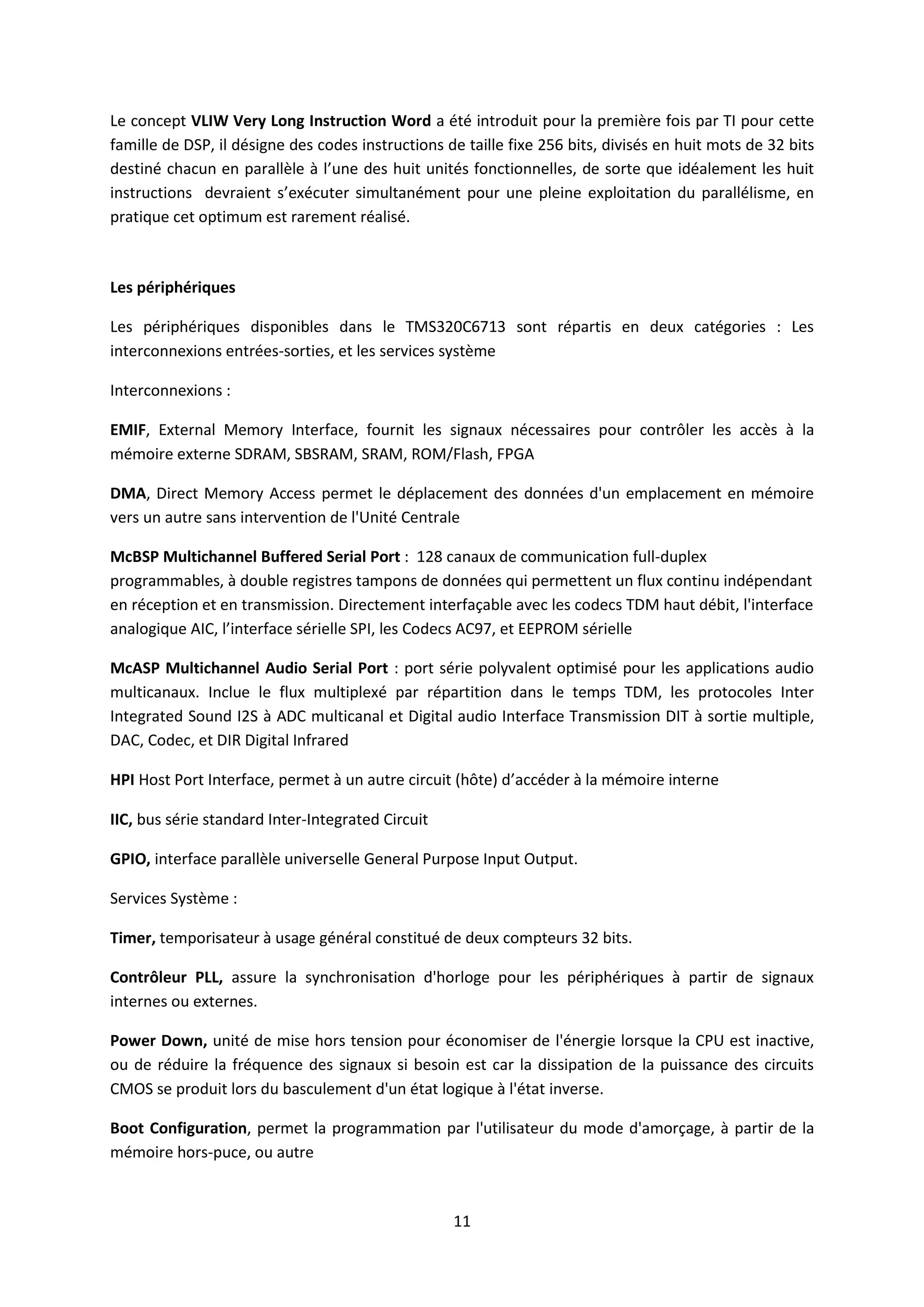 11
Le concept VLIW Very Long Instruction Word a été introduit pour la première fois par TI pour cette
famille de DSP, il désigne des codes instructions de taille fixe 256 bits, divisés en huit mots de 32 bits
destiné chacun en parallèle à l’une des huit unités fonctionnelles, de sorte que idéalement les huit
instructions devraient s’exécuter simultanément pour une pleine exploitation du parallélisme, en
pratique cet optimum est rarement réalisé.
Les périphériques
Les périphériques disponibles dans le TMS320C6713 sont répartis en deux catégories : Les
interconnexions entrées-sorties, et les services système
Interconnexions :
EMIF, External Memory Interface, fournit les signaux nécessaires pour contrôler les accès à la
mémoire externe SDRAM, SBSRAM, SRAM, ROM/Flash, FPGA
DMA, Direct Memory Access permet le déplacement des données d'un emplacement en mémoire
vers un autre sans intervention de l'Unité Centrale
McBSP Multichannel Buffered Serial Port : 128 canaux de communication full-duplex
programmables, à double registres tampons de données qui permettent un flux continu indépendant
en réception et en transmission. Directement interfaçable avec les codecs TDM haut débit, l'interface
analogique AIC, l’interface sérielle SPI, les Codecs AC97, et EEPROM sérielle
McASP Multichannel Audio Serial Port : port série polyvalent optimisé pour les applications audio
multicanaux. Inclue le flux multiplexé par répartition dans le temps TDM, les protocoles Inter
Integrated Sound I2S à ADC multicanal et Digital audio Interface Transmission DIT à sortie multiple,
DAC, Codec, et DIR Digital Infrared
HPI Host Port Interface, permet à un autre circuit (hôte) d’accéder à la mémoire interne
IIC, bus série standard Inter-Integrated Circuit
GPIO, interface parallèle universelle General Purpose Input Output.
Services Système :
Timer, temporisateur à usage général constitué de deux compteurs 32 bits.
Contrôleur PLL, assure la synchronisation d'horloge pour les périphériques à partir de signaux
internes ou externes.
Power Down, unité de mise hors tension pour économiser de l'énergie lorsque la CPU est inactive,
ou de réduire la fréquence des signaux si besoin est car la dissipation de la puissance des circuits
CMOS se produit lors du basculement d'un état logique à l'état inverse.
Boot Configuration, permet la programmation par l'utilisateur du mode d'amorçage, à partir de la
mémoire hors-puce, ou autre
 