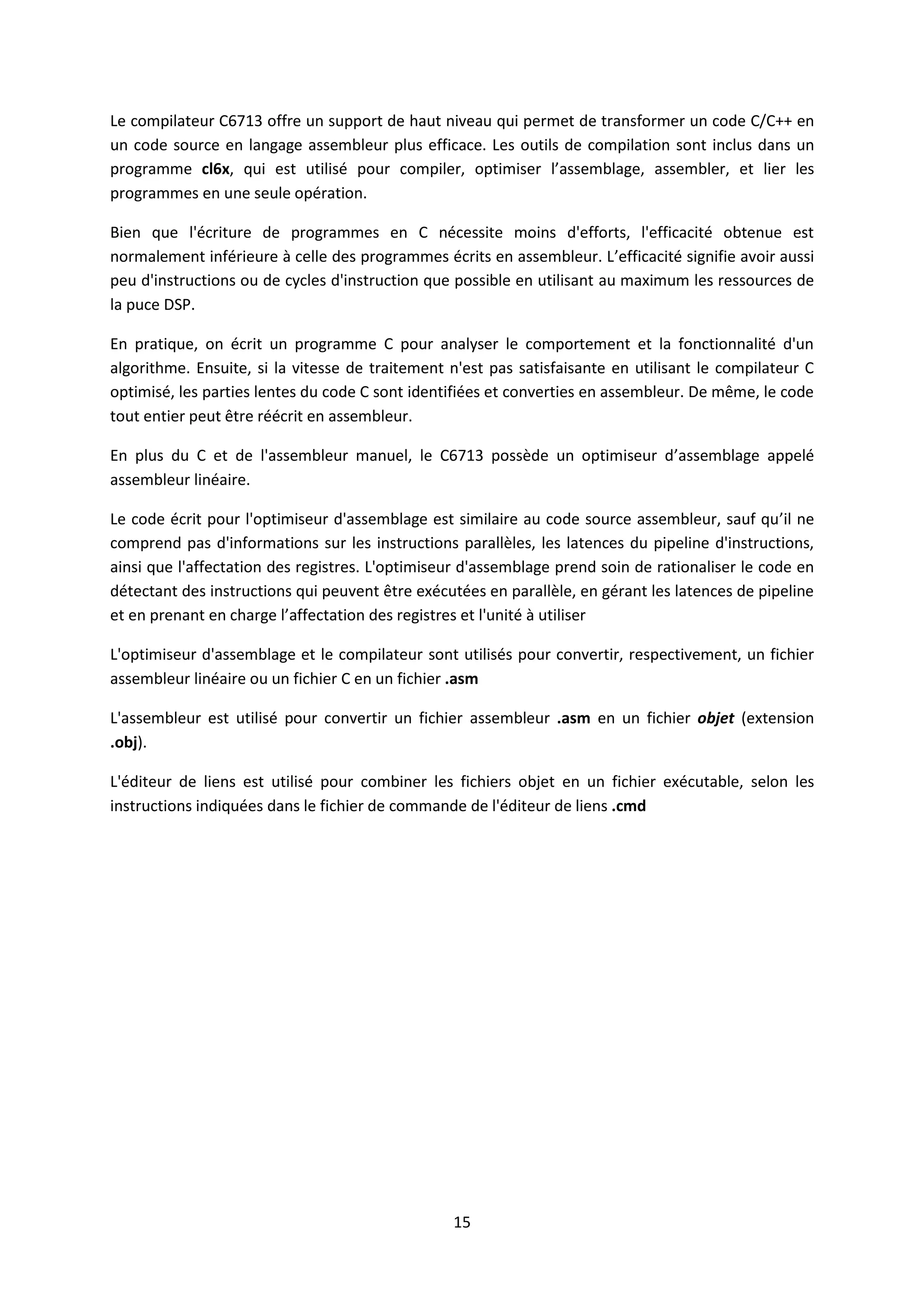15
Le compilateur C6713 offre un support de haut niveau qui permet de transformer un code C/C++ en
un code source en langage assembleur plus efficace. Les outils de compilation sont inclus dans un
programme cl6x, qui est utilisé pour compiler, optimiser l’assemblage, assembler, et lier les
programmes en une seule opération.
Bien que l'écriture de programmes en C nécessite moins d'efforts, l'efficacité obtenue est
normalement inférieure à celle des programmes écrits en assembleur. L’efficacité signifie avoir aussi
peu d'instructions ou de cycles d'instruction que possible en utilisant au maximum les ressources de
la puce DSP.
En pratique, on écrit un programme C pour analyser le comportement et la fonctionnalité d'un
algorithme. Ensuite, si la vitesse de traitement n'est pas satisfaisante en utilisant le compilateur C
optimisé, les parties lentes du code C sont identifiées et converties en assembleur. De même, le code
tout entier peut être réécrit en assembleur.
En plus du C et de l'assembleur manuel, le C6713 possède un optimiseur d’assemblage appelé
assembleur linéaire.
Le code écrit pour l'optimiseur d'assemblage est similaire au code source assembleur, sauf qu’il ne
comprend pas d'informations sur les instructions parallèles, les latences du pipeline d'instructions,
ainsi que l'affectation des registres. L'optimiseur d'assemblage prend soin de rationaliser le code en
détectant des instructions qui peuvent être exécutées en parallèle, en gérant les latences de pipeline
et en prenant en charge l’affectation des registres et l'unité à utiliser
L'optimiseur d'assemblage et le compilateur sont utilisés pour convertir, respectivement, un fichier
assembleur linéaire ou un fichier C en un fichier .asm
L'assembleur est utilisé pour convertir un fichier assembleur .asm en un fichier objet (extension
.obj).
L'éditeur de liens est utilisé pour combiner les fichiers objet en un fichier exécutable, selon les
instructions indiquées dans le fichier de commande de l'éditeur de liens .cmd
 