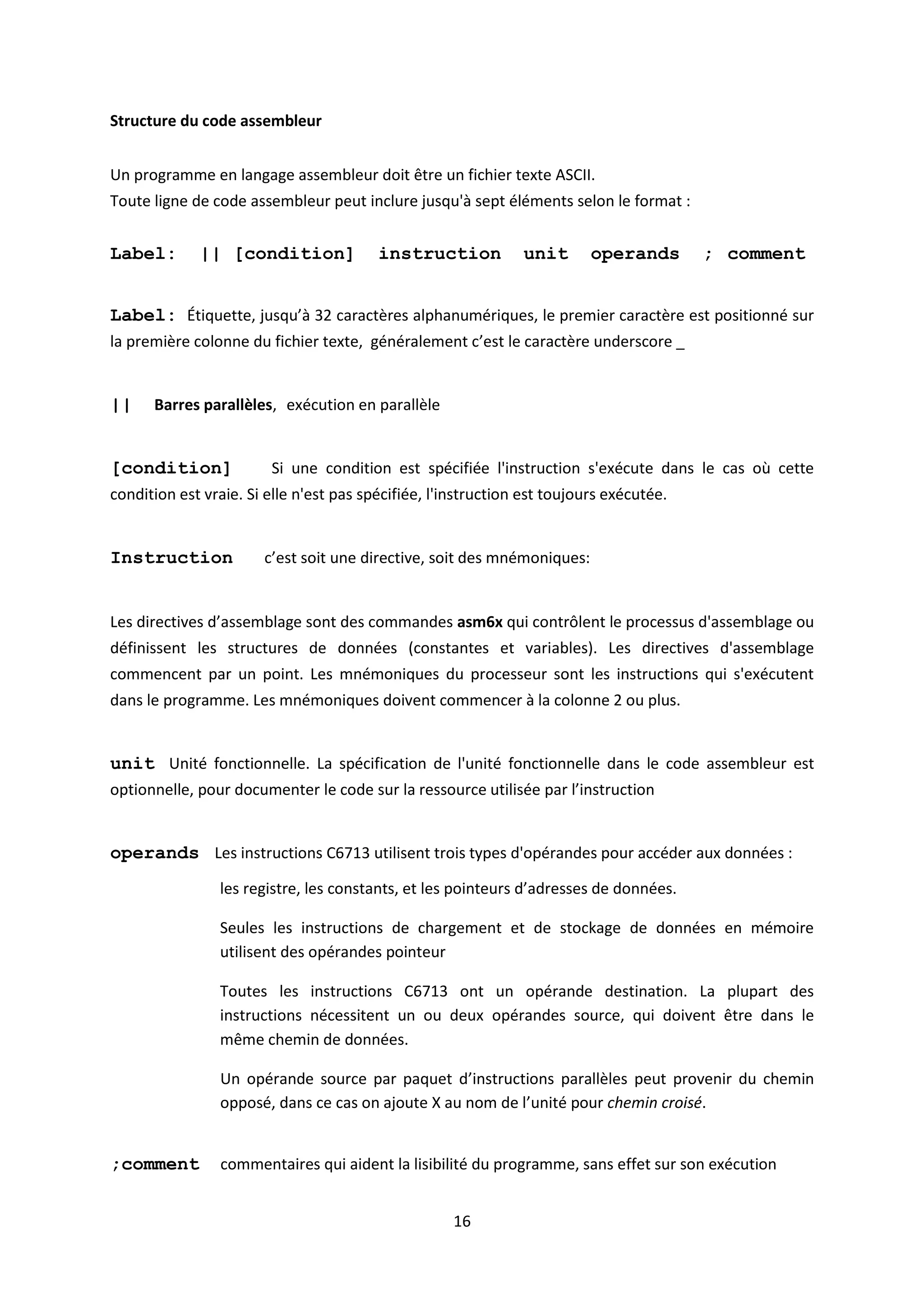 16
Structure du code assembleur
Un programme en langage assembleur doit être un fichier texte ASCII.
Toute ligne de code assembleur peut inclure jusqu'à sept éléments selon le format :
Label: || [condition] instruction unit operands ; comment
Label: Étiquette, jusqu’à 32 caractères alphanumériques, le premier caractère est positionné sur
la première colonne du fichier texte, généralement c’est le caractère underscore _
|| Barres parallèles, exécution en parallèle
[condition] Si une condition est spécifiée l'instruction s'exécute dans le cas où cette
condition est vraie. Si elle n'est pas spécifiée, l'instruction est toujours exécutée.
Instruction c’est soit une directive, soit des mnémoniques:
Les directives d’assemblage sont des commandes asm6x qui contrôlent le processus d'assemblage ou
définissent les structures de données (constantes et variables). Les directives d'assemblage
commencent par un point. Les mnémoniques du processeur sont les instructions qui s'exécutent
dans le programme. Les mnémoniques doivent commencer à la colonne 2 ou plus.
unit Unité fonctionnelle. La spécification de l'unité fonctionnelle dans le code assembleur est
optionnelle, pour documenter le code sur la ressource utilisée par l’instruction
operands Les instructions C6713 utilisent trois types d'opérandes pour accéder aux données :
les registre, les constants, et les pointeurs d’adresses de données.
Seules les instructions de chargement et de stockage de données en mémoire
utilisent des opérandes pointeur
Toutes les instructions C6713 ont un opérande destination. La plupart des
instructions nécessitent un ou deux opérandes source, qui doivent être dans le
même chemin de données.
Un opérande source par paquet d’instructions parallèles peut provenir du chemin
opposé, dans ce cas on ajoute X au nom de l’unité pour chemin croisé.
;comment commentaires qui aident la lisibilité du programme, sans effet sur son exécution
 