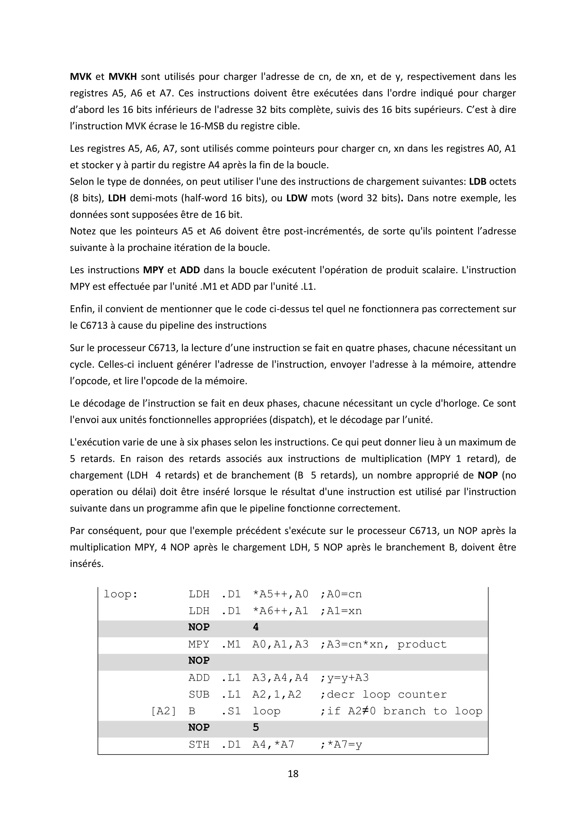 18
MVK et MVKH sont utilisés pour charger l'adresse de cn, de xn, et de y, respectivement dans les
registres A5, A6 et A7. Ces instructions doivent être exécutées dans l'ordre indiqué pour charger
d’abord les 16 bits inférieurs de l'adresse 32 bits complète, suivis des 16 bits supérieurs. C’est à dire
l’instruction MVK écrase le 16-MSB du registre cible.
Les registres A5, A6, A7, sont utilisés comme pointeurs pour charger cn, xn dans les registres A0, A1
et stocker y à partir du registre A4 après la fin de la boucle.
Selon le type de données, on peut utiliser l'une des instructions de chargement suivantes: LDB octets
(8 bits), LDH demi-mots (half-word 16 bits), ou LDW mots (word 32 bits). Dans notre exemple, les
données sont supposées être de 16 bit.
Notez que les pointeurs A5 et A6 doivent être post-incrémentés, de sorte qu'ils pointent l’adresse
suivante à la prochaine itération de la boucle.
Les instructions MPY et ADD dans la boucle exécutent l'opération de produit scalaire. L'instruction
MPY est effectuée par l'unité .M1 et ADD par l'unité .L1.
Enfin, il convient de mentionner que le code ci-dessus tel quel ne fonctionnera pas correctement sur
le C6713 à cause du pipeline des instructions
Sur le processeur C6713, la lecture d’une instruction se fait en quatre phases, chacune nécessitant un
cycle. Celles-ci incluent générer l'adresse de l'instruction, envoyer l'adresse à la mémoire, attendre
l’opcode, et lire l'opcode de la mémoire.
Le décodage de l’instruction se fait en deux phases, chacune nécessitant un cycle d'horloge. Ce sont
l'envoi aux unités fonctionnelles appropriées (dispatch), et le décodage par l’unité.
L'exécution varie de une à six phases selon les instructions. Ce qui peut donner lieu à un maximum de
5 retards. En raison des retards associés aux instructions de multiplication (MPY 1 retard), de
chargement (LDH 4 retards) et de branchement (B 5 retards), un nombre approprié de NOP (no
operation ou délai) doit être inséré lorsque le résultat d'une instruction est utilisé par l'instruction
suivante dans un programme afin que le pipeline fonctionne correctement.
Par conséquent, pour que l'exemple précédent s'exécute sur le processeur C6713, un NOP après la
multiplication MPY, 4 NOP après le chargement LDH, 5 NOP après le branchement B, doivent être
insérés.
loop: LDH .D1 *A5++,A0 ;A0=cn
LDH .D1 *A6++,A1 ;A1=xn
NOP 4
MPY .M1 A0,A1,A3 ;A3=cn*xn, product
NOP
ADD .L1 A3,A4,A4 ;y=y+A3
SUB .L1 A2,1,A2 ;decr loop counter
[A2] B .S1 loop ;if A2≠0 branch to loop
NOP 5
STH .D1 A4,*A7 ;*A7=y
 
