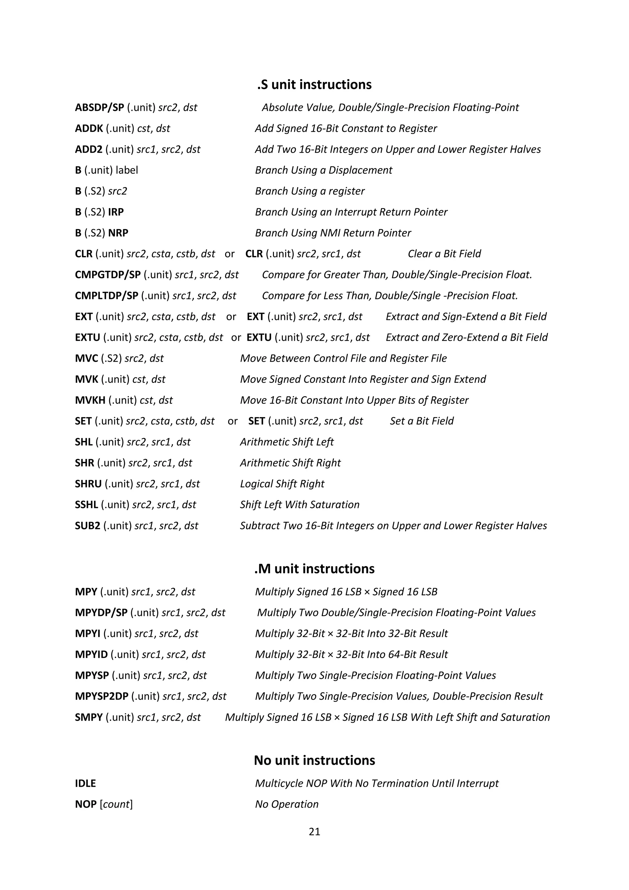 21
.S unit instructions
ABSDP/SP (.unit) src2, dst Absolute Value, Double/Single-Precision Floating-Point
ADDK (.unit) cst, dst Add Signed 16-Bit Constant to Register
ADD2 (.unit) src1, src2, dst Add Two 16-Bit Integers on Upper and Lower Register Halves
B (.unit) label Branch Using a Displacement
B (.S2) src2 Branch Using a register
B (.S2) IRP Branch Using an Interrupt Return Pointer
B (.S2) NRP Branch Using NMI Return Pointer
CLR (.unit) src2, csta, cstb, dst or CLR (.unit) src2, src1, dst Clear a Bit Field
CMPGTDP/SP (.unit) src1, src2, dst Compare for Greater Than, Double/Single-Precision Float.
CMPLTDP/SP (.unit) src1, src2, dst Compare for Less Than, Double/Single -Precision Float.
EXT (.unit) src2, csta, cstb, dst or EXT (.unit) src2, src1, dst Extract and Sign-Extend a Bit Field
EXTU (.unit) src2, csta, cstb, dst or EXTU (.unit) src2, src1, dst Extract and Zero-Extend a Bit Field
MVC (.S2) src2, dst Move Between Control File and Register File
MVK (.unit) cst, dst Move Signed Constant Into Register and Sign Extend
MVKH (.unit) cst, dst Move 16-Bit Constant Into Upper Bits of Register
SET (.unit) src2, csta, cstb, dst or SET (.unit) src2, src1, dst Set a Bit Field
SHL (.unit) src2, src1, dst Arithmetic Shift Left
SHR (.unit) src2, src1, dst Arithmetic Shift Right
SHRU (.unit) src2, src1, dst Logical Shift Right
SSHL (.unit) src2, src1, dst Shift Left With Saturation
SUB2 (.unit) src1, src2, dst Subtract Two 16-Bit Integers on Upper and Lower Register Halves
.M unit instructions
MPY (.unit) src1, src2, dst Multiply Signed 16 LSB × Signed 16 LSB
MPYDP/SP (.unit) src1, src2, dst Multiply Two Double/Single-Precision Floating-Point Values
MPYI (.unit) src1, src2, dst Multiply 32-Bit × 32-Bit Into 32-Bit Result
MPYID (.unit) src1, src2, dst Multiply 32-Bit × 32-Bit Into 64-Bit Result
MPYSP (.unit) src1, src2, dst Multiply Two Single-Precision Floating-Point Values
MPYSP2DP (.unit) src1, src2, dst Multiply Two Single-Precision Values, Double-Precision Result
SMPY (.unit) src1, src2, dst Multiply Signed 16 LSB × Signed 16 LSB With Left Shift and Saturation
No unit instructions
IDLE Multicycle NOP With No Termination Until Interrupt
NOP [count] No Operation
 