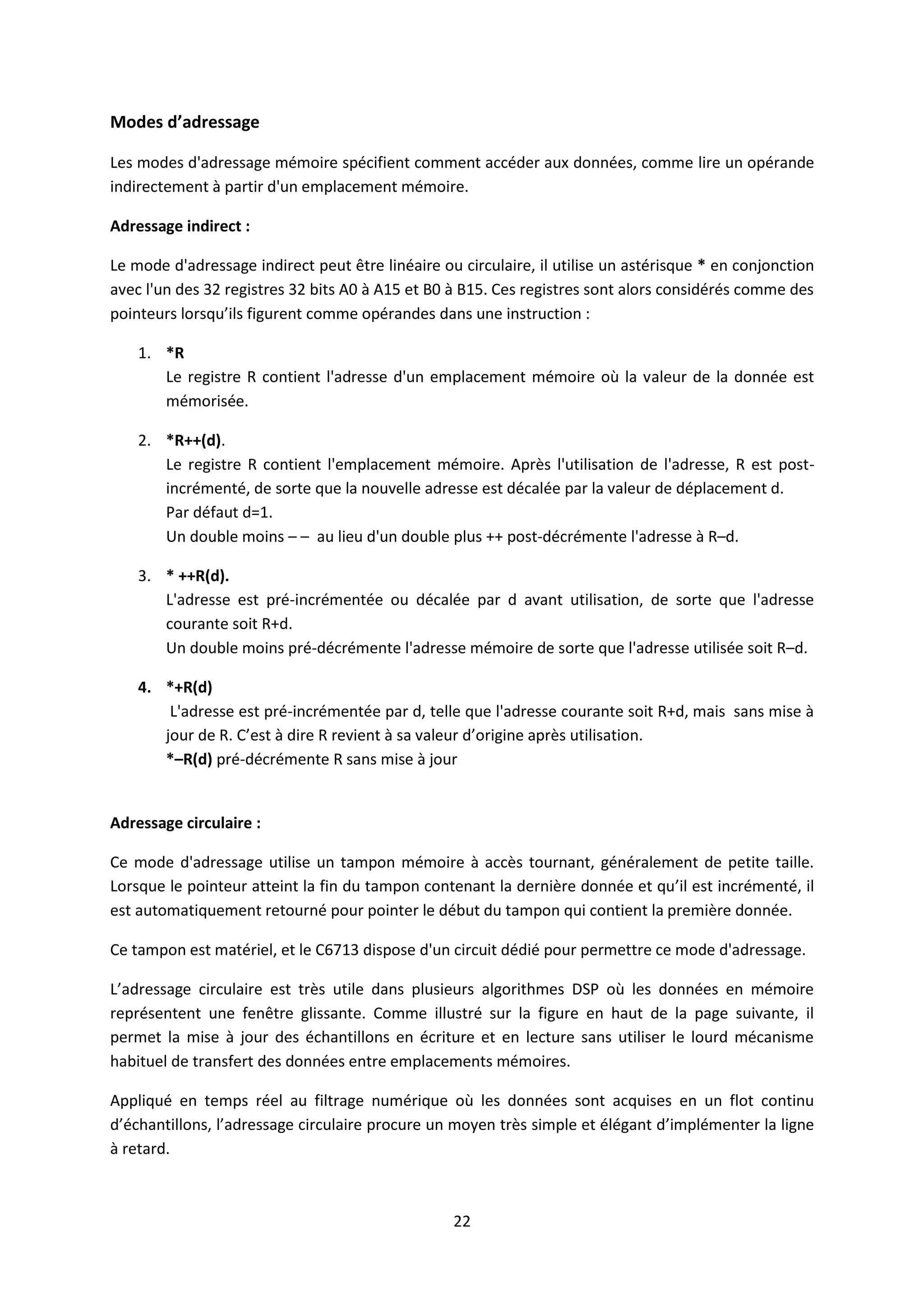 22
Modes d’adressage
Les modes d'adressage mémoire spécifient comment accéder aux données, comme lire un opérande
indirectement à partir d'un emplacement mémoire.
Adressage indirect :
Le mode d'adressage indirect peut être linéaire ou circulaire, il utilise un astérisque * en conjonction
avec l'un des 32 registres 32 bits A0 à A15 et B0 à B15. Ces registres sont alors considérés comme des
pointeurs lorsqu’ils figurent comme opérandes dans une instruction :
1. *R
Le registre R contient l'adresse d'un emplacement mémoire où la valeur de la donnée est
mémorisée.
2. *R++(d).
Le registre R contient l'emplacement mémoire. Après l'utilisation de l'adresse, R est post-
incrémenté, de sorte que la nouvelle adresse est décalée par la valeur de déplacement d.
Par défaut d=1.
Un double moins – – au lieu d'un double plus ++ post-décrémente l'adresse à R–d.
3. * ++R(d).
L'adresse est pré-incrémentée ou décalée par d avant utilisation, de sorte que l'adresse
courante soit R+d.
Un double moins pré-décrémente l'adresse mémoire de sorte que l'adresse utilisée soit R–d.
4. *+R(d)
L'adresse est pré-incrémentée par d, telle que l'adresse courante soit R+d, mais sans mise à
jour de R. C’est à dire R revient à sa valeur d’origine après utilisation.
*–R(d) pré-décrémente R sans mise à jour
Adressage circulaire :
Ce mode d'adressage utilise un tampon mémoire à accès tournant, généralement de petite taille.
Lorsque le pointeur atteint la fin du tampon contenant la dernière donnée et qu’il est incrémenté, il
est automatiquement retourné pour pointer le début du tampon qui contient la première donnée.
Ce tampon est matériel, et le C6713 dispose d'un circuit dédié pour permettre ce mode d'adressage.
L’adressage circulaire est très utile dans plusieurs algorithmes DSP où les données en mémoire
représentent une fenêtre glissante. Comme illustré sur la figure en haut de la page suivante, il
permet la mise à jour des échantillons en écriture et en lecture sans utiliser le lourd mécanisme
habituel de transfert des données entre emplacements mémoires.
Appliqué en temps réel au filtrage numérique où les données sont acquises en un flot continu
d’échantillons, l’adressage circulaire procure un moyen très simple et élégant d’implémenter la ligne
à retard.
 