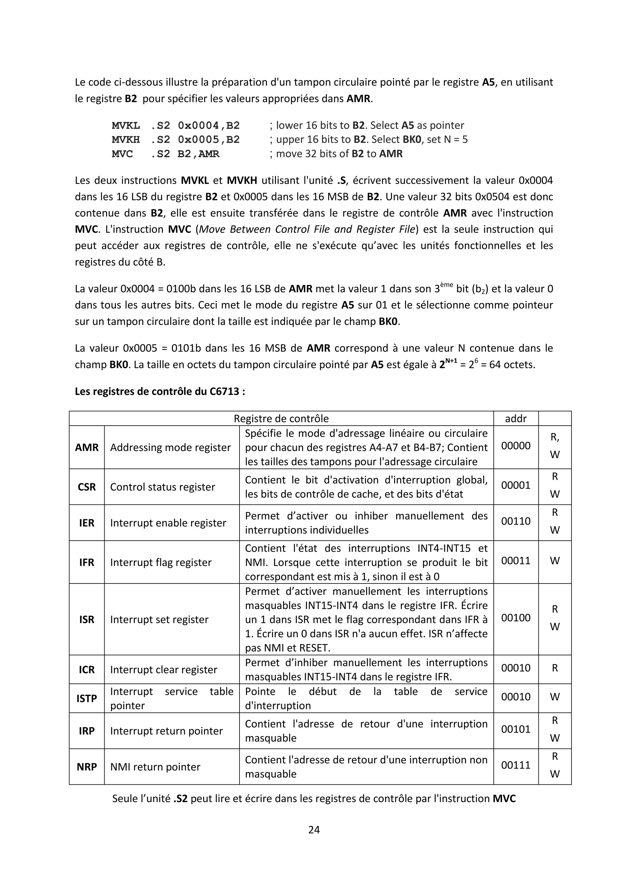 24
Le code ci-dessous illustre la préparation d'un tampon circulaire pointé par le registre A5, en utilisant
le registre B2 pour spécifier les valeurs appropriées dans AMR.
MVKL .S2 0x0004,B2 ; lower 16 bits to B2. Select A5 as pointer
MVKH .S2 0x0005,B2 ; upper 16 bits to B2. Select BK0, set N = 5
MVC .S2 B2,AMR ; move 32 bits of B2 to AMR
Les deux instructions MVKL et MVKH utilisant l'unité .S, écrivent successivement la valeur 0x0004
dans les 16 LSB du registre B2 et 0x0005 dans les 16 MSB de B2. Une valeur 32 bits 0x0504 est donc
contenue dans B2, elle est ensuite transférée dans le registre de contrôle AMR avec l'instruction
MVC. L'instruction MVC (Move Between Control File and Register File) est la seule instruction qui
peut accéder aux registres de contrôle, elle ne s'exécute qu’avec les unités fonctionnelles et les
registres du côté B.
La valeur 0x0004 = 0100b dans les 16 LSB de AMR met la valeur 1 dans son 3ème
bit (b2) et la valeur 0
dans tous les autres bits. Ceci met le mode du registre A5 sur 01 et le sélectionne comme pointeur
sur un tampon circulaire dont la taille est indiquée par le champ BK0.
La valeur 0x0005 = 0101b dans les 16 MSB de AMR correspond à une valeur N contenue dans le
champ BK0. La taille en octets du tampon circulaire pointé par A5 est égale à 2N+1
= 26
= 64 octets.
Les registres de contrôle du C6713 :
Registre de contrôle addr
AMR Addressing mode register
Spécifie le mode d'adressage linéaire ou circulaire
pour chacun des registres A4-A7 et B4-B7; Contient
les tailles des tampons pour l'adressage circulaire
00000
R,
W
CSR Control status register
Contient le bit d'activation d'interruption global,
les bits de contrôle de cache, et des bits d'état
00001
R
W
IER Interrupt enable register
Permet d’activer ou inhiber manuellement des
interruptions individuelles
00110
R
W
IFR Interrupt flag register
Contient l'état des interruptions INT4-INT15 et
NMI. Lorsque cette interruption se produit le bit
correspondant est mis à 1, sinon il est à 0
00011 W
ISR Interrupt set register
Permet d’activer manuellement les interruptions
masquables INT15-INT4 dans le registre IFR. Écrire
un 1 dans ISR met le flag correspondant dans IFR à
1. Écrire un 0 dans ISR n'a aucun effet. ISR n’affecte
pas NMI et RESET.
00100
R
W
ICR Interrupt clear register
Permet d’inhiber manuellement les interruptions
masquables INT15-INT4 dans le registre IFR.
00010 R
ISTP
Interrupt service table
pointer
Pointe le début de la table de service
d'interruption
00010 W
IRP Interrupt return pointer
Contient l'adresse de retour d'une interruption
masquable
00101
R
W
NRP NMI return pointer
Contient l'adresse de retour d'une interruption non
masquable
00111
R
W
Seule l’unité .S2 peut lire et écrire dans les registres de contrôle par l'instruction MVC
 