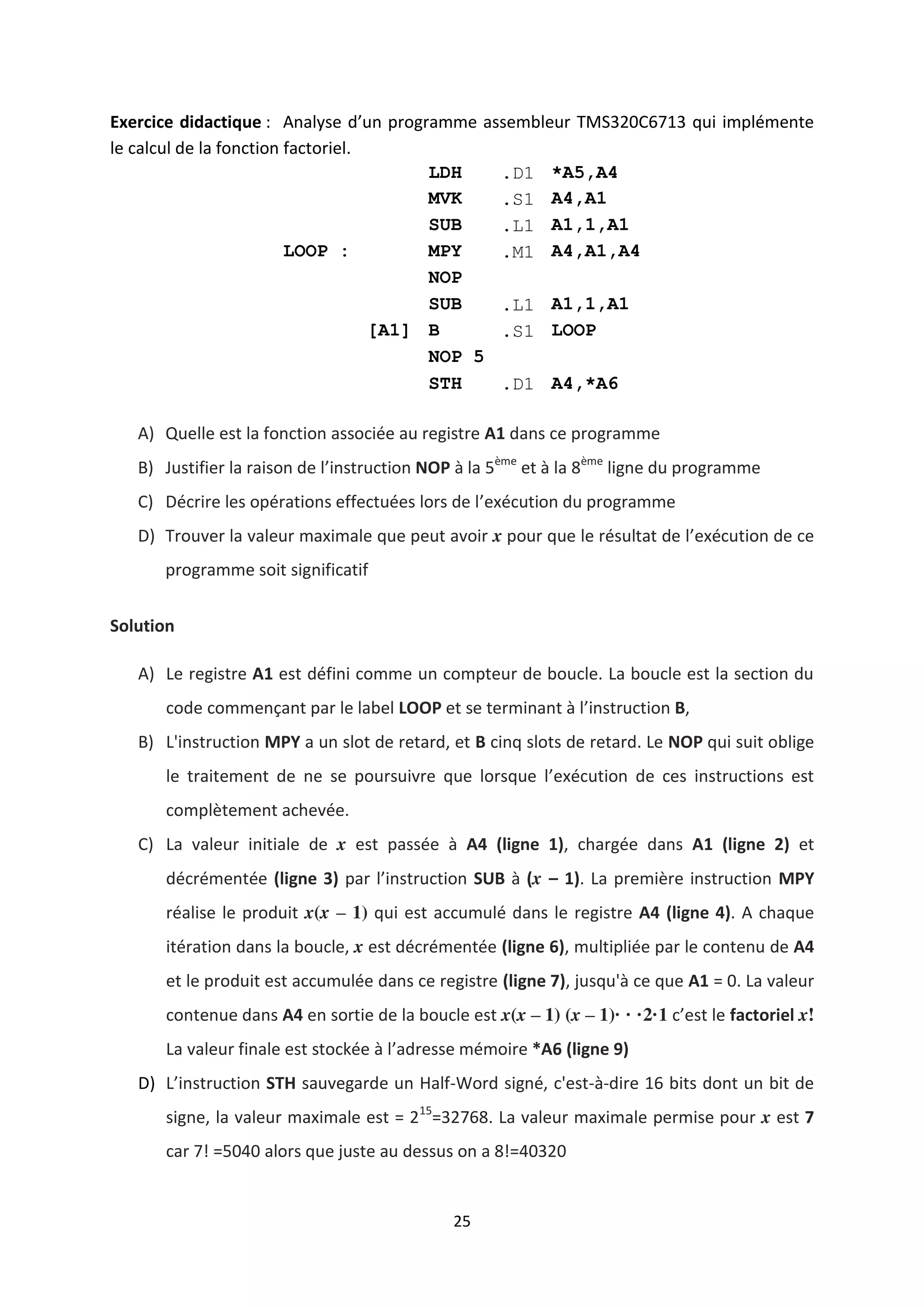 25
Exercice didactique : Analyse d’un programme assembleur TMS320C6713 qui implémente
le calcul de la fonction factoriel.
LDH .D1 *A5,A4
MVK .S1 A4,A1
SUB .L1 A1,1,A1
LOOP : MPY .M1 A4,A1,A4
NOP
SUB .L1 A1,1,A1
[A1] B .S1 LOOP
NOP 5
STH .D1 A4,*A6
A) Quelle est la fonction associée au registre A1 dans ce programme
B) Justifier la raison de l’instruction NOP à la 5ème
et à la 8ème
ligne du programme
C) Décrire les opérations effectuées lors de l’exécution du programme
D) Trouver la valeur maximale que peut avoir x pour que le résultat de l’exécution de ce
programme soit significatif
Solution
A) Le registre A1 est défini comme un compteur de boucle. La boucle est la section du
code commençant par le label LOOP et se terminant à l’instruction B,
B) L'instruction MPY a un slot de retard, et B cinq slots de retard. Le NOP qui suit oblige
le traitement de ne se poursuivre que lorsque l’exécution de ces instructions est
complètement achevée.
C) La valeur initiale de x est passée à A4 (ligne 1), chargée dans A1 (ligne 2) et
décrémentée (ligne 3) par l’instruction SUB à (x – 1). La première instruction MPY
réalise le produit x(x – 1) qui est accumulé dans le registre A4 (ligne 4). A chaque
itération dans la boucle, x est décrémentée (ligne 6), multipliée par le contenu de A4
et le produit est accumulée dans ce registre (ligne 7), jusqu'à ce que A1 = 0. La valeur
contenue dans A4 en sortie de la boucle est x(x – 1) (x – 1)· · ·2·1 c’est le factoriel x!
La valeur finale est stockée à l’adresse mémoire *A6 (ligne 9)
D) L’instruction STH sauvegarde un Half-Word signé, c'est-à-dire 16 bits dont un bit de
signe, la valeur maximale est = 215
=32768. La valeur maximale permise pour x est 7
car 7! =5040 alors que juste au dessus on a 8!=40320
 
