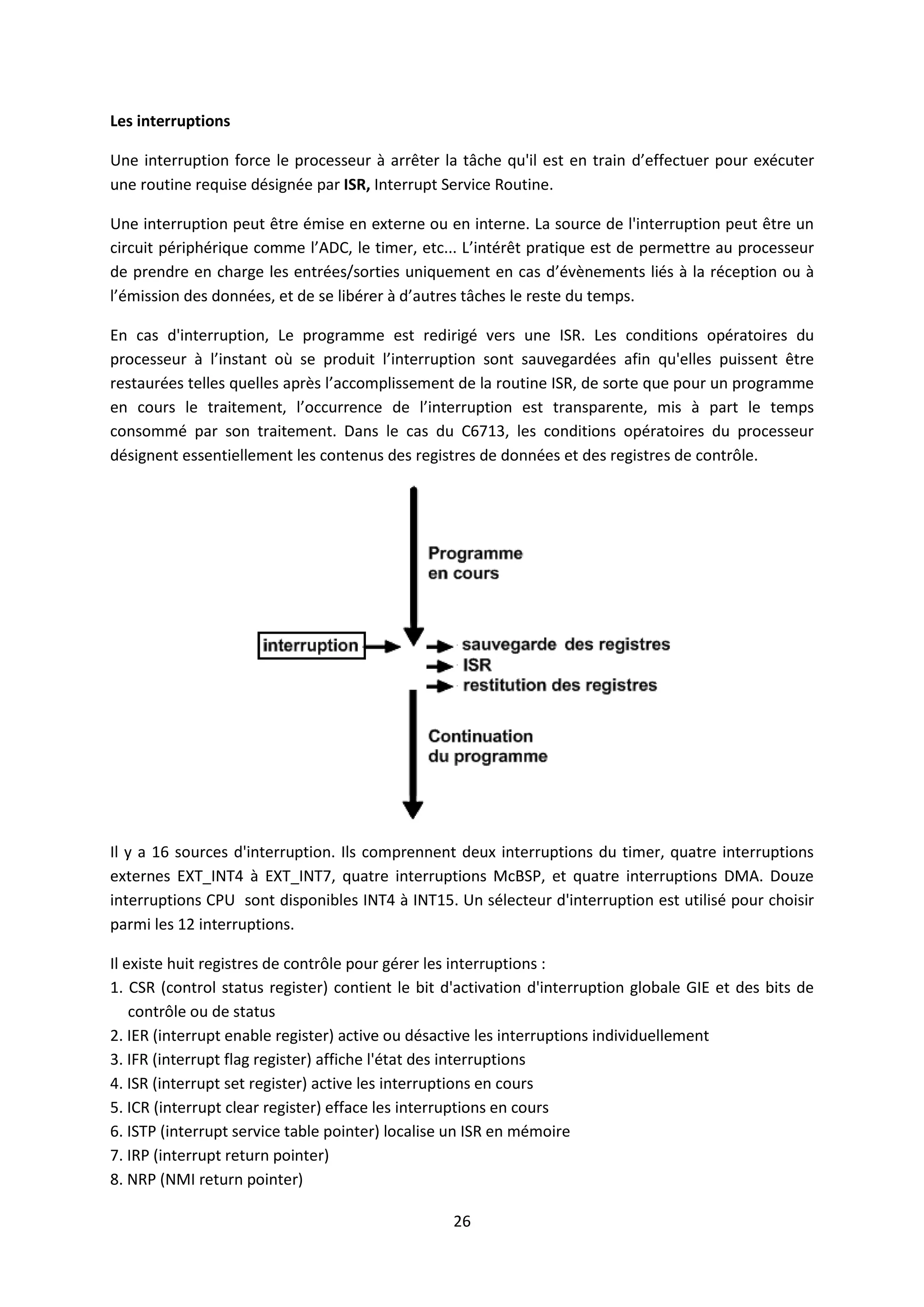 26
Les interruptions
Une interruption force le processeur à arrêter la tâche qu'il est en train d’effectuer pour exécuter
une routine requise désignée par ISR, Interrupt Service Routine.
Une interruption peut être émise en externe ou en interne. La source de l'interruption peut être un
circuit périphérique comme l’ADC, le timer, etc... L’intérêt pratique est de permettre au processeur
de prendre en charge les entrées/sorties uniquement en cas d’évènements liés à la réception ou à
l’émission des données, et de se libérer à d’autres tâches le reste du temps.
En cas d'interruption, Le programme est redirigé vers une ISR. Les conditions opératoires du
processeur à l’instant où se produit l’interruption sont sauvegardées afin qu'elles puissent être
restaurées telles quelles après l’accomplissement de la routine ISR, de sorte que pour un programme
en cours le traitement, l’occurrence de l’interruption est transparente, mis à part le temps
consommé par son traitement. Dans le cas du C6713, les conditions opératoires du processeur
désignent essentiellement les contenus des registres de données et des registres de contrôle.
Il y a 16 sources d'interruption. Ils comprennent deux interruptions du timer, quatre interruptions
externes EXT_INT4 à EXT_INT7, quatre interruptions McBSP, et quatre interruptions DMA. Douze
interruptions CPU sont disponibles INT4 à INT15. Un sélecteur d'interruption est utilisé pour choisir
parmi les 12 interruptions.
Il existe huit registres de contrôle pour gérer les interruptions :
1. CSR (control status register) contient le bit d'activation d'interruption globale GIE et des bits de
contrôle ou de status
2. IER (interrupt enable register) active ou désactive les interruptions individuellement
3. IFR (interrupt flag register) affiche l'état des interruptions
4. ISR (interrupt set register) active les interruptions en cours
5. ICR (interrupt clear register) efface les interruptions en cours
6. ISTP (interrupt service table pointer) localise un ISR en mémoire
7. IRP (interrupt return pointer)
8. NRP (NMI return pointer)
 