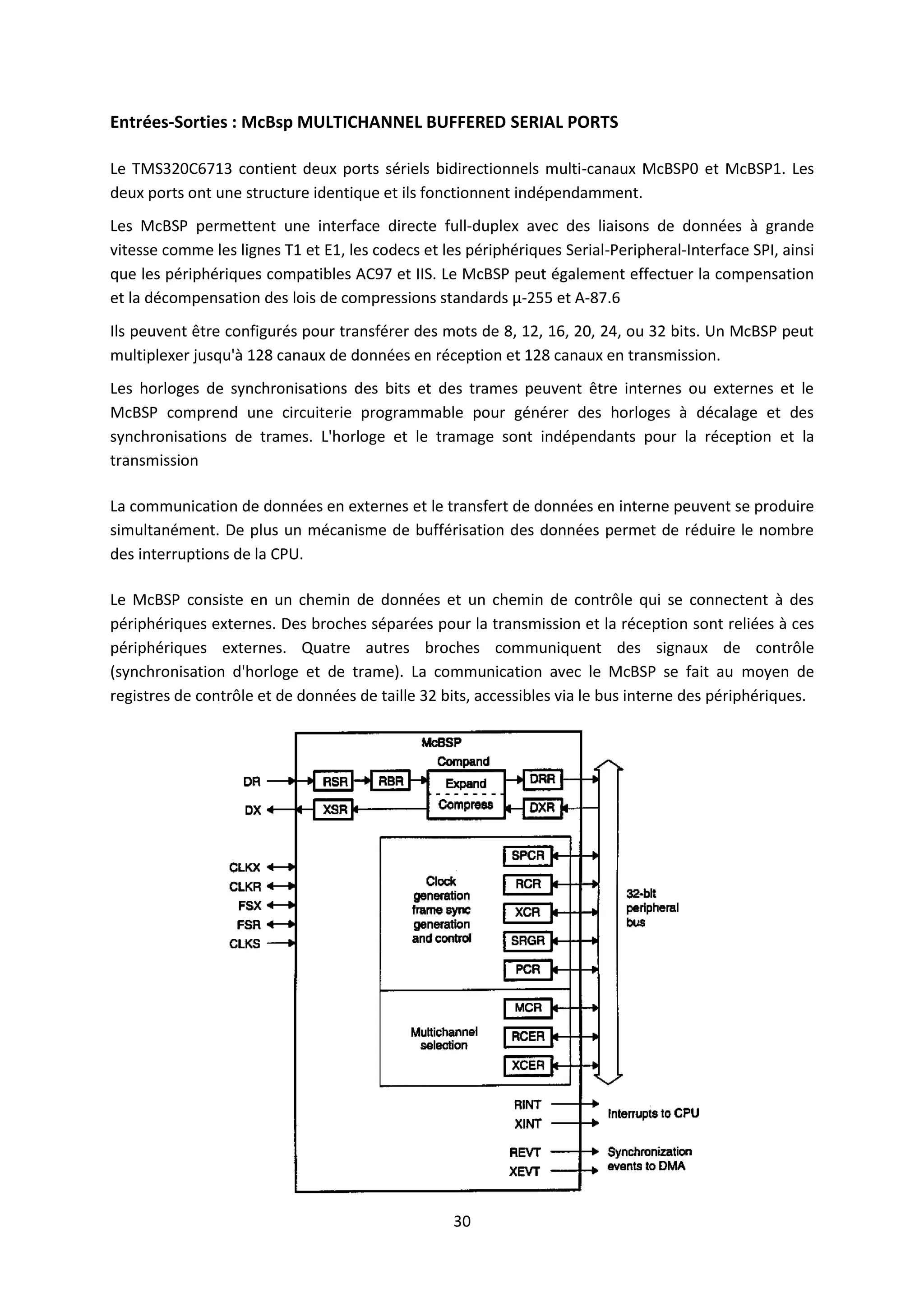 30
Entrées-Sorties : McBsp MULTICHANNEL BUFFERED SERIAL PORTS
Le TMS320C6713 contient deux ports sériels bidirectionnels multi-canaux McBSP0 et McBSP1. Les
deux ports ont une structure identique et ils fonctionnent indépendamment.
Les McBSP permettent une interface directe full-duplex avec des liaisons de données à grande
vitesse comme les lignes T1 et E1, les codecs et les périphériques Serial-Peripheral-Interface SPI, ainsi
que les périphériques compatibles AC97 et IIS. Le McBSP peut également effectuer la compensation
et la décompensation des lois de compressions standards μ-255 et A-87.6
Ils peuvent être configurés pour transférer des mots de 8, 12, 16, 20, 24, ou 32 bits. Un McBSP peut
multiplexer jusqu'à 128 canaux de données en réception et 128 canaux en transmission.
Les horloges de synchronisations des bits et des trames peuvent être internes ou externes et le
McBSP comprend une circuiterie programmable pour générer des horloges à décalage et des
synchronisations de trames. L'horloge et le tramage sont indépendants pour la réception et la
transmission
La communication de données en externes et le transfert de données en interne peuvent se produire
simultanément. De plus un mécanisme de bufférisation des données permet de réduire le nombre
des interruptions de la CPU.
Le McBSP consiste en un chemin de données et un chemin de contrôle qui se connectent à des
périphériques externes. Des broches séparées pour la transmission et la réception sont reliées à ces
périphériques externes. Quatre autres broches communiquent des signaux de contrôle
(synchronisation d'horloge et de trame). La communication avec le McBSP se fait au moyen de
registres de contrôle et de données de taille 32 bits, accessibles via le bus interne des périphériques.
 