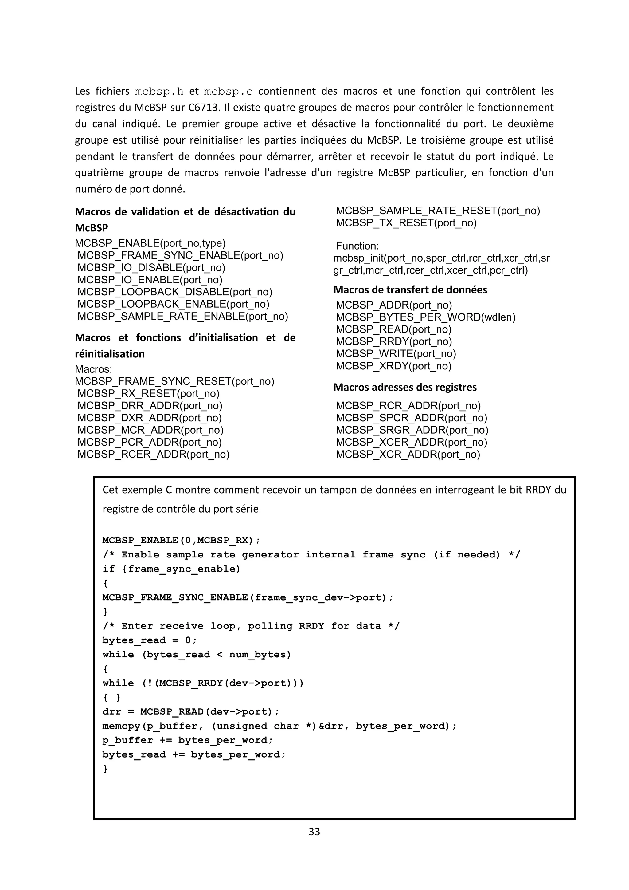 33
Les fichiers mcbsp.h et mcbsp.c contiennent des macros et une fonction qui contrôlent les
registres du McBSP sur C6713. Il existe quatre groupes de macros pour contrôler le fonctionnement
du canal indiqué. Le premier groupe active et désactive la fonctionnalité du port. Le deuxième
groupe est utilisé pour réinitialiser les parties indiquées du McBSP. Le troisième groupe est utilisé
pendant le transfert de données pour démarrer, arrêter et recevoir le statut du port indiqué. Le
quatrième groupe de macros renvoie l'adresse d'un registre McBSP particulier, en fonction d'un
numéro de port donné.
Macros de validation et de désactivation du
McBSP
MCBSP_ENABLE(port_no,type)
MCBSP_FRAME_SYNC_ENABLE(port_no)
MCBSP_IO_DISABLE(port_no)
MCBSP_IO_ENABLE(port_no)
MCBSP_LOOPBACK_DISABLE(port_no)
MCBSP_LOOPBACK_ENABLE(port_no)
MCBSP_SAMPLE_RATE_ENABLE(port_no)
Macros et fonctions d’initialisation et de
réinitialisation
Macros:
MCBSP_FRAME_SYNC_RESET(port_no)
MCBSP_RX_RESET(port_no)
MCBSP_SAMPLE_RATE_RESET(port_no)
MCBSP_TX_RESET(port_no)
Function:
mcbsp_init(port_no,spcr_ctrl,rcr_ctrl,xcr_ctrl,sr
gr_ctrl,mcr_ctrl,rcer_ctrl,xcer_ctrl,pcr_ctrl)
Macros de transfert de données
MCBSP_ADDR(port_no)
MCBSP_BYTES_PER_WORD(wdlen)
MCBSP_READ(port_no)
MCBSP_RRDY(port_no)
MCBSP_WRITE(port_no)
MCBSP_XRDY(port_no)
Macros adresses des registres
MCBSP_DRR_ADDR(port_no)
MCBSP_DXR_ADDR(port_no)
MCBSP_MCR_ADDR(port_no)
MCBSP_PCR_ADDR(port_no)
MCBSP_RCER_ADDR(port_no)
MCBSP_RCR_ADDR(port_no)
MCBSP_SPCR_ADDR(port_no)
MCBSP_SRGR_ADDR(port_no)
MCBSP_XCER_ADDR(port_no)
MCBSP_XCR_ADDR(port_no)
Cet exemple C montre comment recevoir un tampon de données en interrogeant le bit RRDY du
registre de contrôle du port série
MCBSP_ENABLE(0,MCBSP_RX);
/* Enable sample rate generator internal frame sync (if needed) */
if {frame_sync_enable)
{
MCBSP_FRAME_SYNC_ENABLE(frame_sync_dev–>port);
}
/* Enter receive loop, polling RRDY for data */
bytes_read = 0;
while (bytes_read < num_bytes)
{
while (!(MCBSP_RRDY(dev–>port)))
{ }
drr = MCBSP_READ(dev–>port);
memcpy(p_buffer, (unsigned char *)&drr, bytes_per_word);
p_buffer += bytes_per_word;
bytes_read += bytes_per_word;
}
 