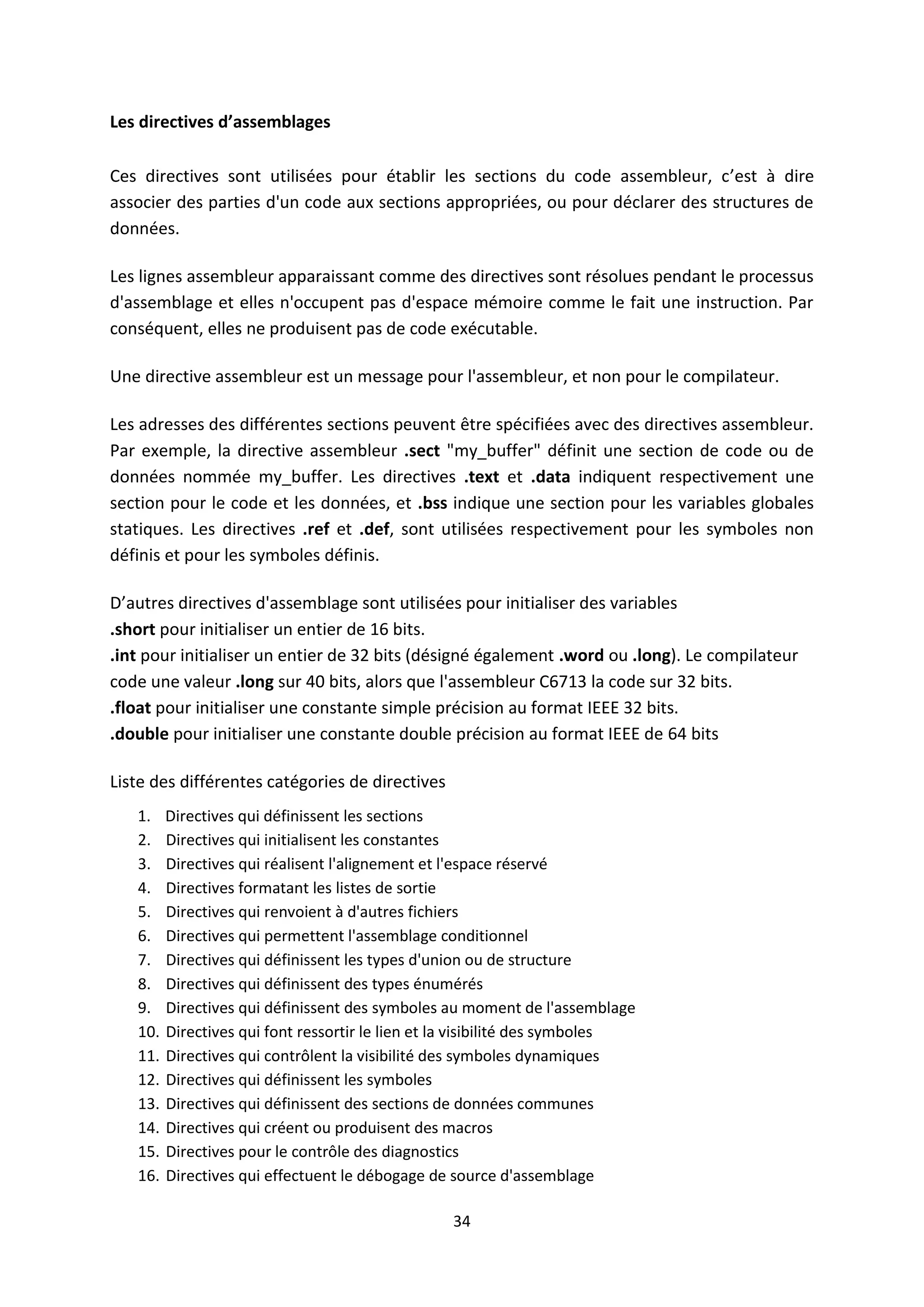 34
Les directives d’assemblages
Ces directives sont utilisées pour établir les sections du code assembleur, c’est à dire
associer des parties d'un code aux sections appropriées, ou pour déclarer des structures de
données.
Les lignes assembleur apparaissant comme des directives sont résolues pendant le processus
d'assemblage et elles n'occupent pas d'espace mémoire comme le fait une instruction. Par
conséquent, elles ne produisent pas de code exécutable.
Une directive assembleur est un message pour l'assembleur, et non pour le compilateur.
Les adresses des différentes sections peuvent être spécifiées avec des directives assembleur.
Par exemple, la directive assembleur .sect "my_buffer" définit une section de code ou de
données nommée my_buffer. Les directives .text et .data indiquent respectivement une
section pour le code et les données, et .bss indique une section pour les variables globales
statiques. Les directives .ref et .def, sont utilisées respectivement pour les symboles non
définis et pour les symboles définis.
D’autres directives d'assemblage sont utilisées pour initialiser des variables
.short pour initialiser un entier de 16 bits.
.int pour initialiser un entier de 32 bits (désigné également .word ou .long). Le compilateur
code une valeur .long sur 40 bits, alors que l'assembleur C6713 la code sur 32 bits.
.float pour initialiser une constante simple précision au format IEEE 32 bits.
.double pour initialiser une constante double précision au format IEEE de 64 bits
Liste des différentes catégories de directives
1. Directives qui définissent les sections
2. Directives qui initialisent les constantes
3. Directives qui réalisent l'alignement et l'espace réservé
4. Directives formatant les listes de sortie
5. Directives qui renvoient à d'autres fichiers
6. Directives qui permettent l'assemblage conditionnel
7. Directives qui définissent les types d'union ou de structure
8. Directives qui définissent des types énumérés
9. Directives qui définissent des symboles au moment de l'assemblage
10. Directives qui font ressortir le lien et la visibilité des symboles
11. Directives qui contrôlent la visibilité des symboles dynamiques
12. Directives qui définissent les symboles
13. Directives qui définissent des sections de données communes
14. Directives qui créent ou produisent des macros
15. Directives pour le contrôle des diagnostics
16. Directives qui effectuent le débogage de source d'assemblage
 