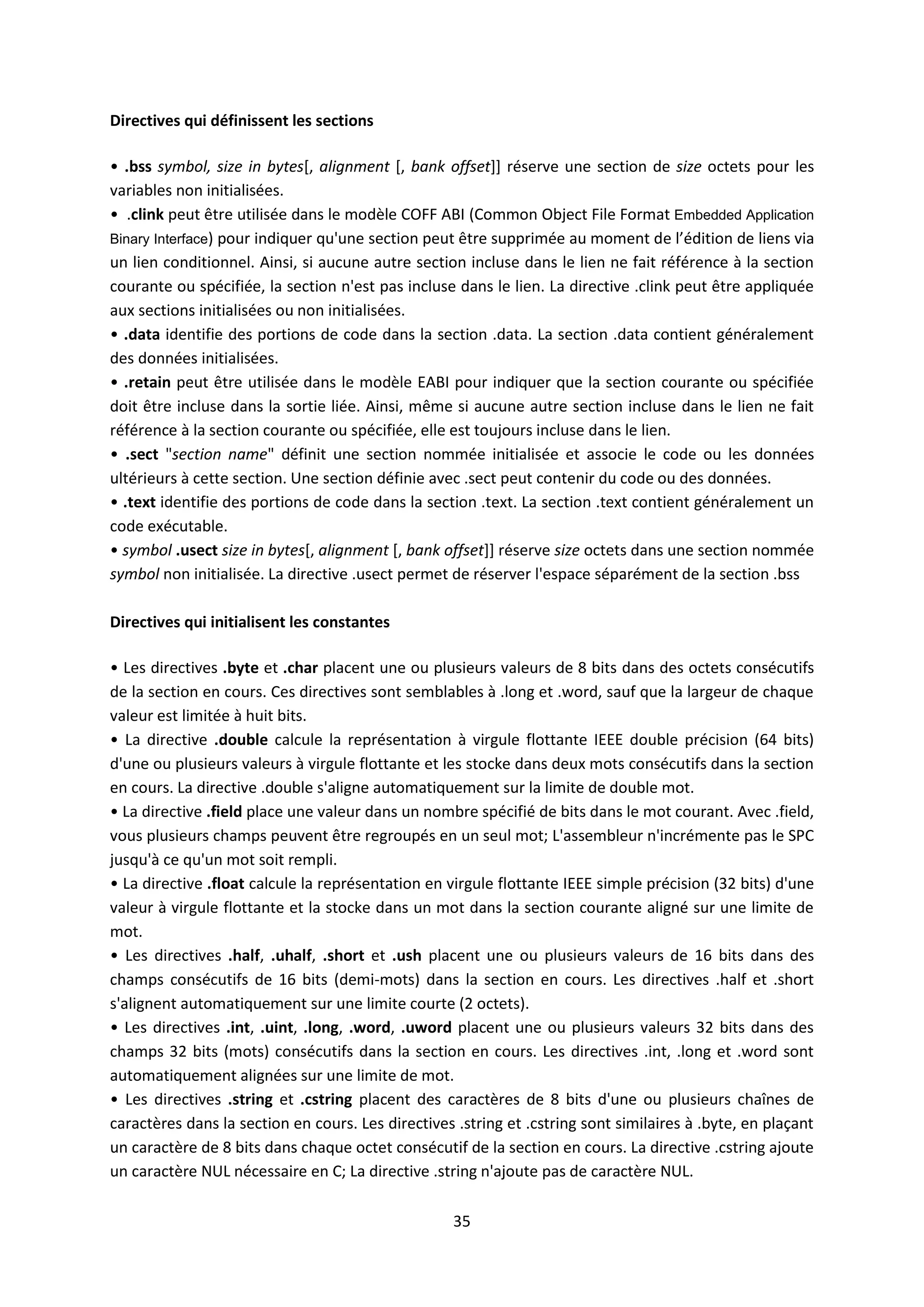 35
Directives qui définissent les sections
• .bss symbol, size in bytes[, alignment [, bank offset]] réserve une section de size octets pour les
variables non initialisées.
• .clink peut être utilisée dans le modèle COFF ABI (Common Object File Format Embedded Application
Binary Interface) pour indiquer qu'une section peut être supprimée au moment de l’édition de liens via
un lien conditionnel. Ainsi, si aucune autre section incluse dans le lien ne fait référence à la section
courante ou spécifiée, la section n'est pas incluse dans le lien. La directive .clink peut être appliquée
aux sections initialisées ou non initialisées.
• .data identifie des portions de code dans la section .data. La section .data contient généralement
des données initialisées.
• .retain peut être utilisée dans le modèle EABI pour indiquer que la section courante ou spécifiée
doit être incluse dans la sortie liée. Ainsi, même si aucune autre section incluse dans le lien ne fait
référence à la section courante ou spécifiée, elle est toujours incluse dans le lien.
• .sect "section name" définit une section nommée initialisée et associe le code ou les données
ultérieurs à cette section. Une section définie avec .sect peut contenir du code ou des données.
• .text identifie des portions de code dans la section .text. La section .text contient généralement un
code exécutable.
• symbol .usect size in bytes[, alignment [, bank offset]] réserve size octets dans une section nommée
symbol non initialisée. La directive .usect permet de réserver l'espace séparément de la section .bss
Directives qui initialisent les constantes
• Les directives .byte et .char placent une ou plusieurs valeurs de 8 bits dans des octets consécutifs
de la section en cours. Ces directives sont semblables à .long et .word, sauf que la largeur de chaque
valeur est limitée à huit bits.
• La directive .double calcule la représentation à virgule flottante IEEE double précision (64 bits)
d'une ou plusieurs valeurs à virgule flottante et les stocke dans deux mots consécutifs dans la section
en cours. La directive .double s'aligne automatiquement sur la limite de double mot.
• La directive .field place une valeur dans un nombre spécifié de bits dans le mot courant. Avec .field,
vous plusieurs champs peuvent être regroupés en un seul mot; L'assembleur n'incrémente pas le SPC
jusqu'à ce qu'un mot soit rempli.
• La directive .float calcule la représentation en virgule flottante IEEE simple précision (32 bits) d'une
valeur à virgule flottante et la stocke dans un mot dans la section courante aligné sur une limite de
mot.
• Les directives .half, .uhalf, .short et .ush placent une ou plusieurs valeurs de 16 bits dans des
champs consécutifs de 16 bits (demi-mots) dans la section en cours. Les directives .half et .short
s'alignent automatiquement sur une limite courte (2 octets).
• Les directives .int, .uint, .long, .word, .uword placent une ou plusieurs valeurs 32 bits dans des
champs 32 bits (mots) consécutifs dans la section en cours. Les directives .int, .long et .word sont
automatiquement alignées sur une limite de mot.
• Les directives .string et .cstring placent des caractères de 8 bits d'une ou plusieurs chaînes de
caractères dans la section en cours. Les directives .string et .cstring sont similaires à .byte, en plaçant
un caractère de 8 bits dans chaque octet consécutif de la section en cours. La directive .cstring ajoute
un caractère NUL nécessaire en C; La directive .string n'ajoute pas de caractère NUL.
 