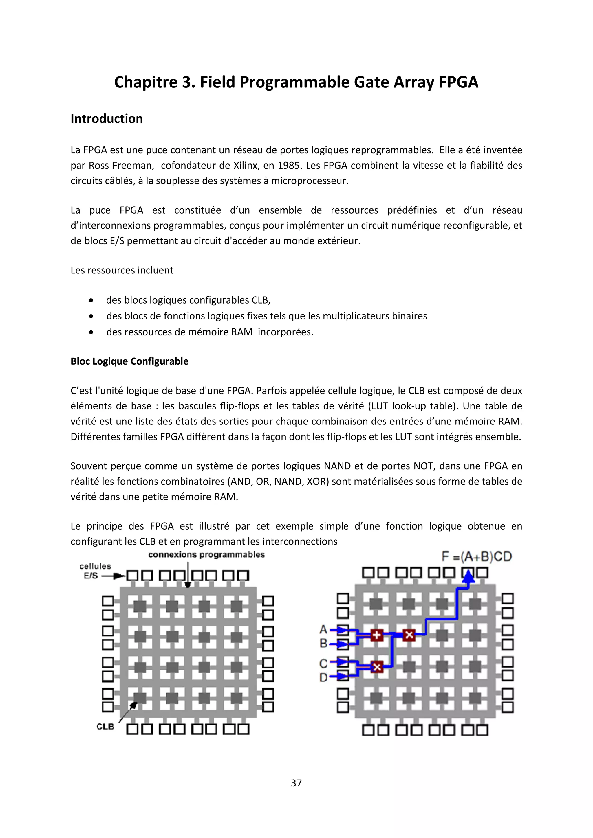 37
Chapitre 3. Field Programmable Gate Array FPGA
Introduction
La FPGA est une puce contenant un réseau de portes logiques reprogrammables. Elle a été inventée
par Ross Freeman, cofondateur de Xilinx, en 1985. Les FPGA combinent la vitesse et la fiabilité des
circuits câblés, à la souplesse des systèmes à microprocesseur.
La puce FPGA est constituée d’un ensemble de ressources prédéfinies et d’un réseau
d’interconnexions programmables, conçus pour implémenter un circuit numérique reconfigurable, et
de blocs E/S permettant au circuit d'accéder au monde extérieur.
Les ressources incluent
 des blocs logiques configurables CLB,
 des blocs de fonctions logiques fixes tels que les multiplicateurs binaires
 des ressources de mémoire RAM incorporées.
Bloc Logique Configurable
C’est l'unité logique de base d'une FPGA. Parfois appelée cellule logique, le CLB est composé de deux
éléments de base : les bascules flip-flops et les tables de vérité (LUT look-up table). Une table de
vérité est une liste des états des sorties pour chaque combinaison des entrées d’une mémoire RAM.
Différentes familles FPGA diffèrent dans la façon dont les flip-flops et les LUT sont intégrés ensemble.
Souvent perçue comme un système de portes logiques NAND et de portes NOT, dans une FPGA en
réalité les fonctions combinatoires (AND, OR, NAND, XOR) sont matérialisées sous forme de tables de
vérité dans une petite mémoire RAM.
Le principe des FPGA est illustré par cet exemple simple d’une fonction logique obtenue en
configurant les CLB et en programmant les interconnections
 